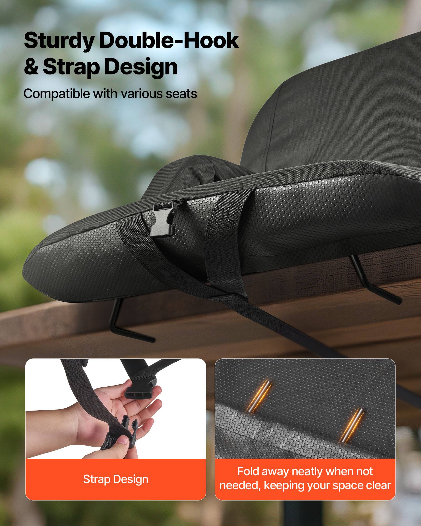 Sturdy Double-Hook & Strap Design  
Compatible with various seats  

Strap Design  

Fold away neatly when not needed, keeping your space clear