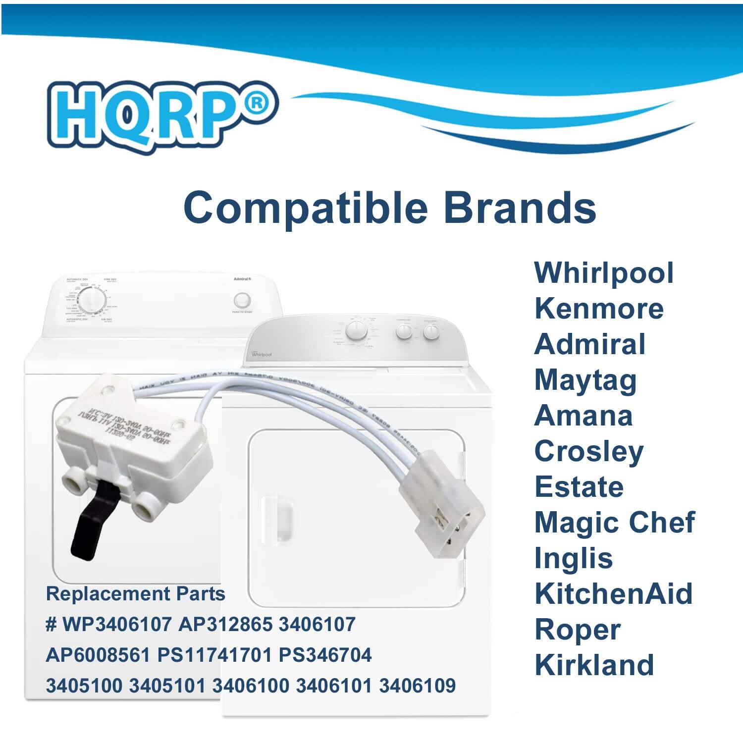 HQRP Compatible Brands  
Whirlpool  
Kenmore  
Admiral  
Maytag  
Amana  
Crosley  
Estate  
Magic Chef  
Inglis  
KitchenAid  
Roper  
Kirkland  

Replacement Parts  
# WP3406107  
AP312865  
3406107  
AP6008561  
PS11741701  
PS346704  
3405100  
3405101  
3406100  
3406101  
3406109