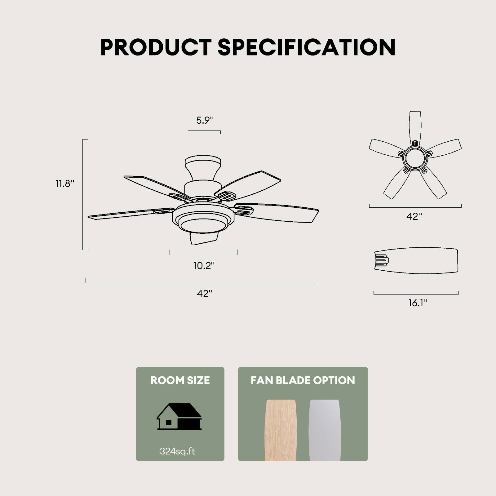 PRODUCT SPECIFICATION

- 5.9" (Diameter of the motor housing)
- 11.8" (Height of the motor housing)
- 10.2" (Width of the motor housing)
- 42" (Blade span)
- 16.1" (Blade width)

ROOM SIZE: 324 sq.ft

FAN BLADE OPTION
