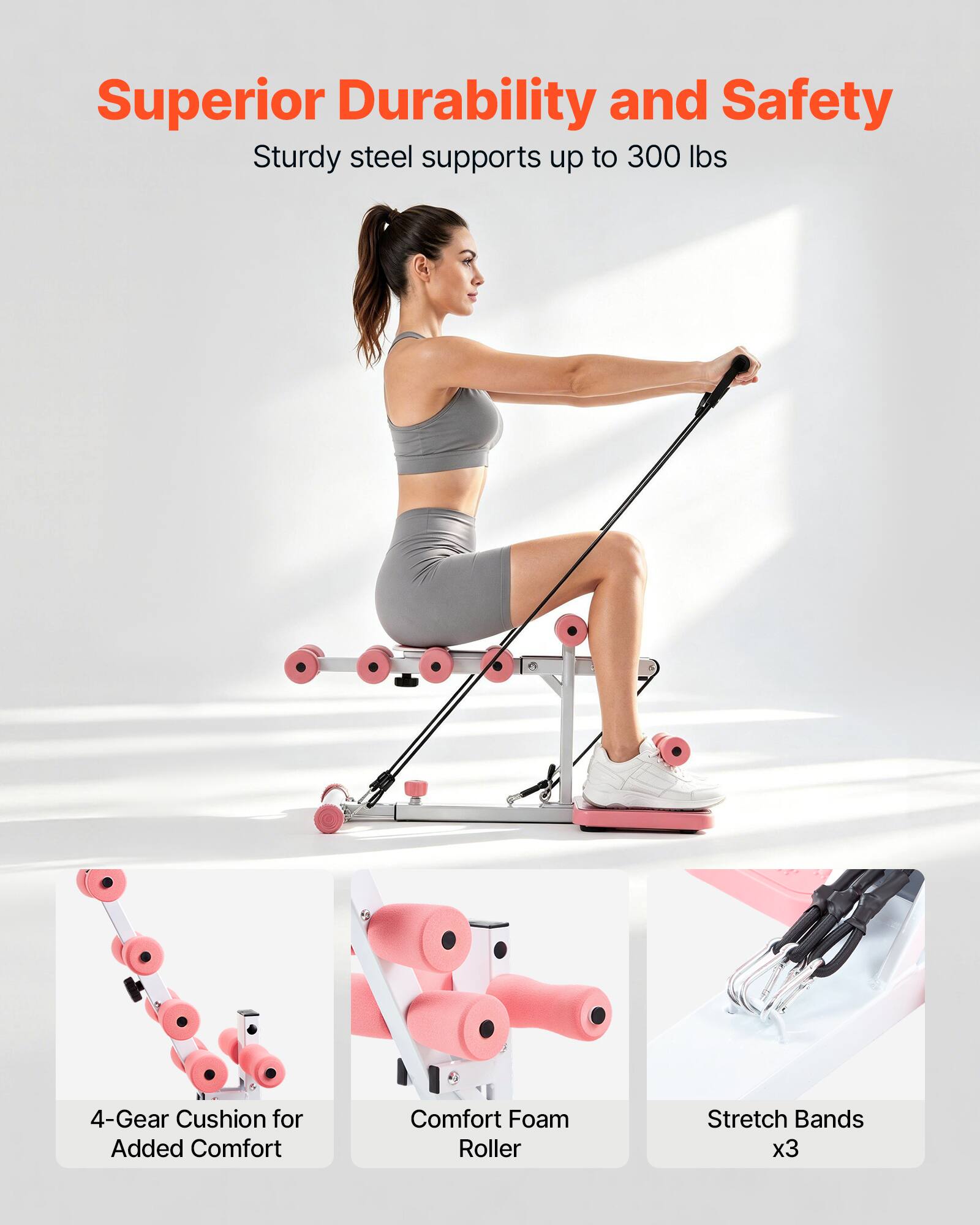 Superior Durability and Safety  
Sturdy steel supports up to 300 lbs  
4-Gear Cushion for Added Comfort  
Comfort Foam Roller  
Stretch Bands x3