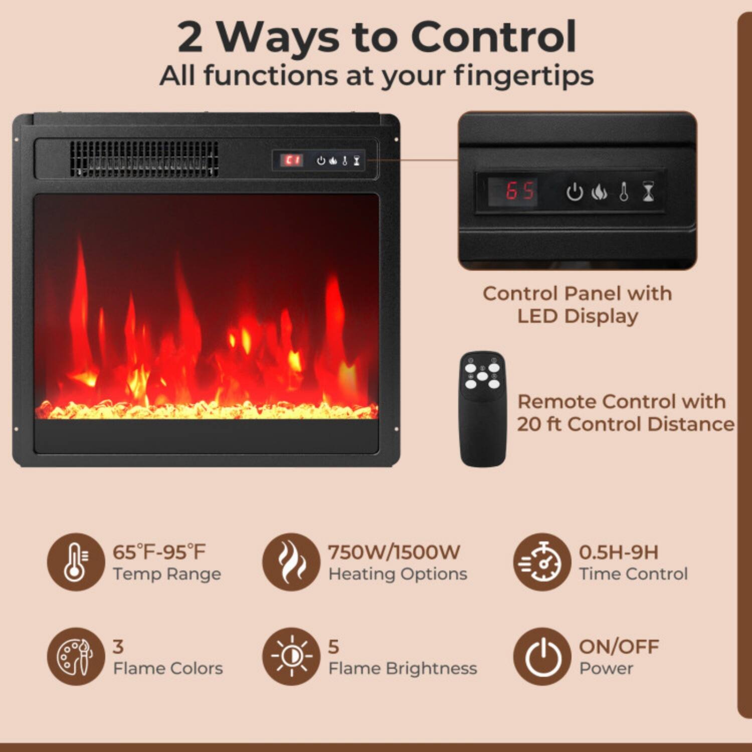 2 Ways to Control  
All functions at your fingertips

- Control Panel with LED Display
- Remote Control with 20 ft Control Distance

- 65°F-95°F Temp Range
- 750W/1500W Heating Options
- 0.5H-9H Time Control
- 3 Flame Colors
- 5 Flame Brightness
- ON/OFF Power