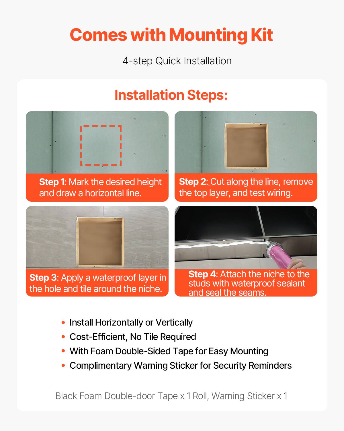 Comes with Mounting Kit

4-step Quick Installation

Installation Steps:

Step 1: Mark the desired height and draw a horizontal line.

Step 2: Cut along the line, remove the top layer, and test wiring.

Step 3: Apply a waterproof layer in the hole and tile around the niche.

Step 4: Attach the niche to the studs with waterproof sealant and seal the seams.

- Install Horizontally or Vertically
- Cost-Efficient, No Tile Required
- With Foam Double-Sided Tape for Easy Mounting
- Complimentary Warning Sticker for Security Reminders

Black Foam Double-door Tape x 1 Roll, Warning Sticker x 1