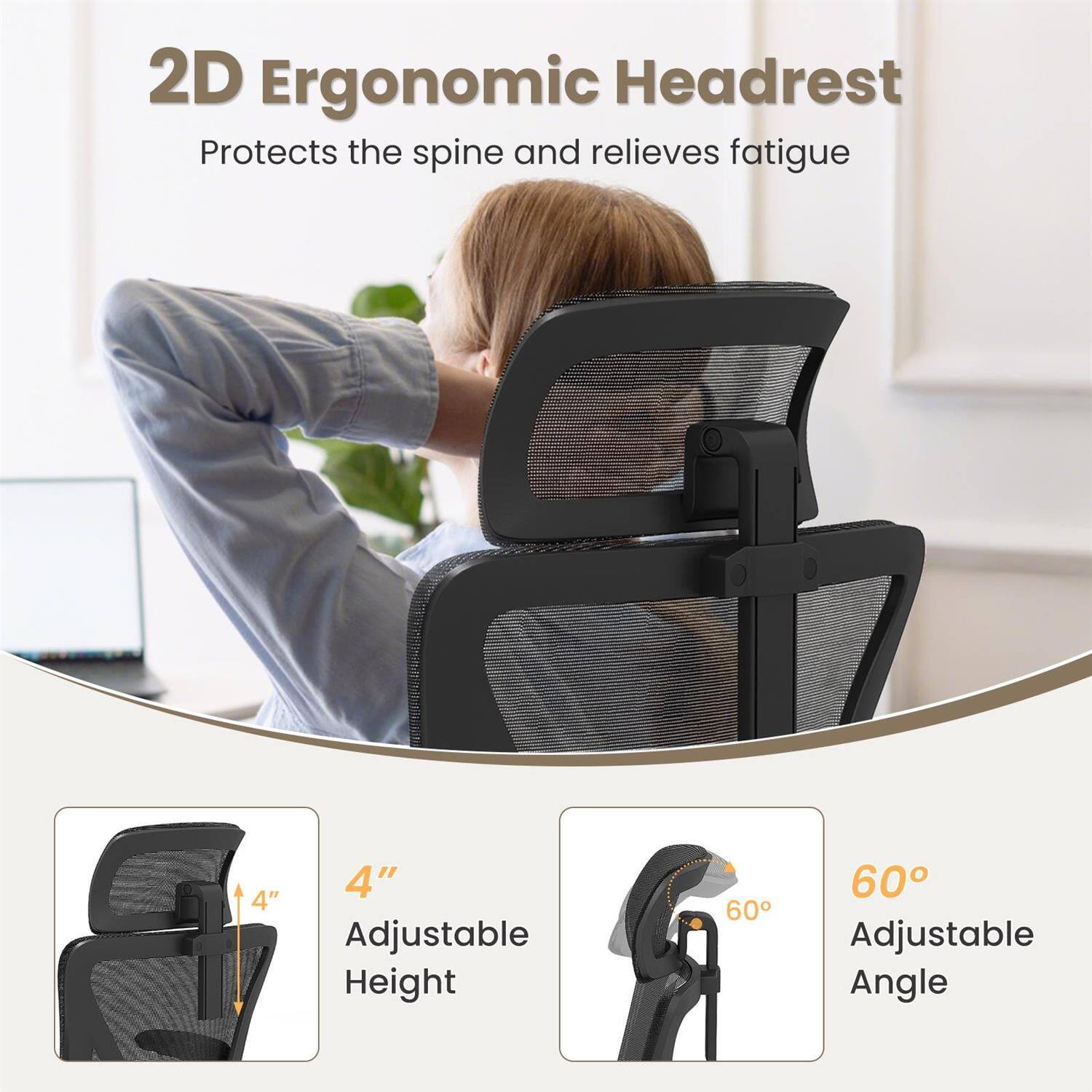2D Ergonomic Headrest  
Protects the spine and relieves fatigue  

4" Adjustable Height  
60° Adjustable Angle