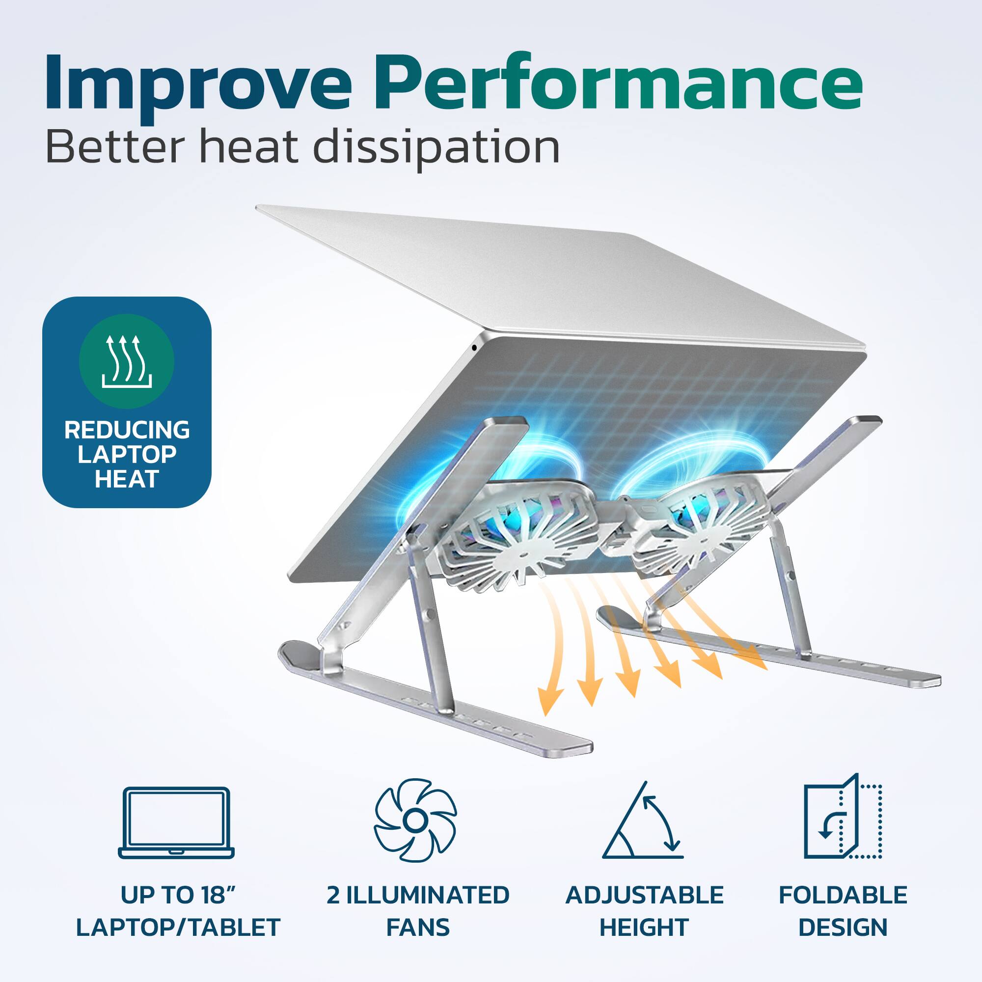 Improve Performance  
Better heat dissipation  

- REDUCING LAPTOP HEAT  
- UP TO 18" LAPTOP/TABLET  
- 2 ILLUMINATED FANS  
- ADJUSTABLE HEIGHT  
- FOLDABLE DESIGN