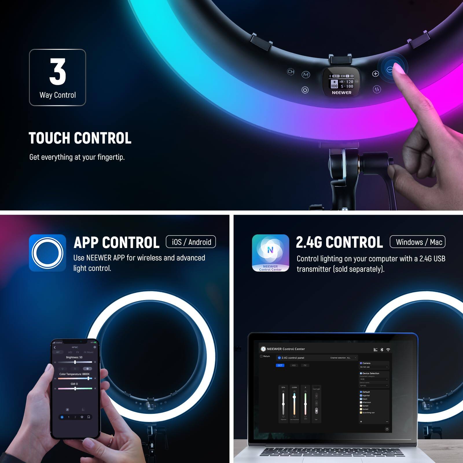 3 Way Control

TOUCH CONTROL
Get everything at your fingertip.

APP CONTROL
iOS / Android
Use NEEWER APP for wireless and advanced light control.

2.4G CONTROL
Windows / Mac
Control lighting on your computer with a 2.4G USB transmitter (sold separately).