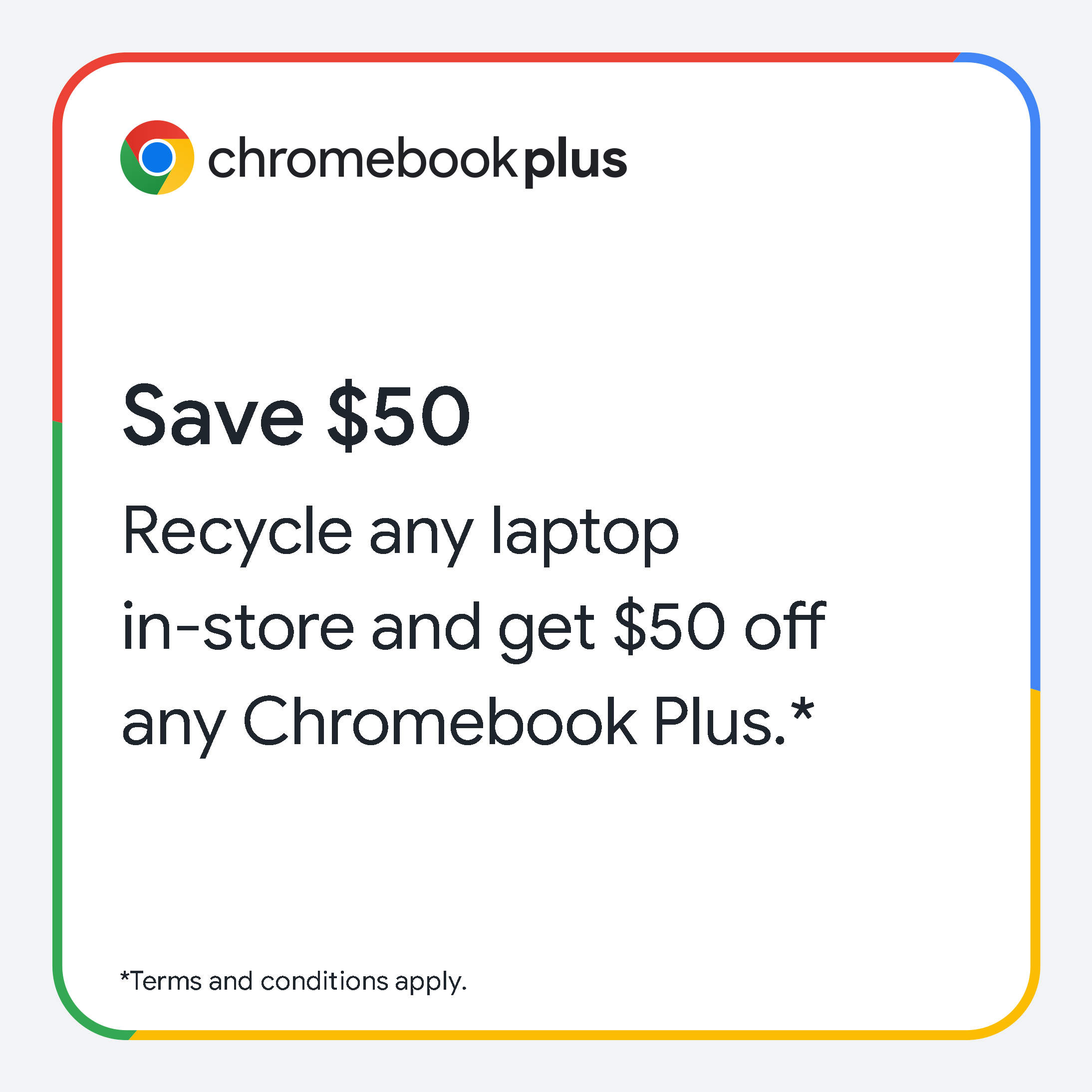 Save $50 on any Chromebook Plus. Recycle any laptop in-store and get $50 off. *Terms and conditions apply.