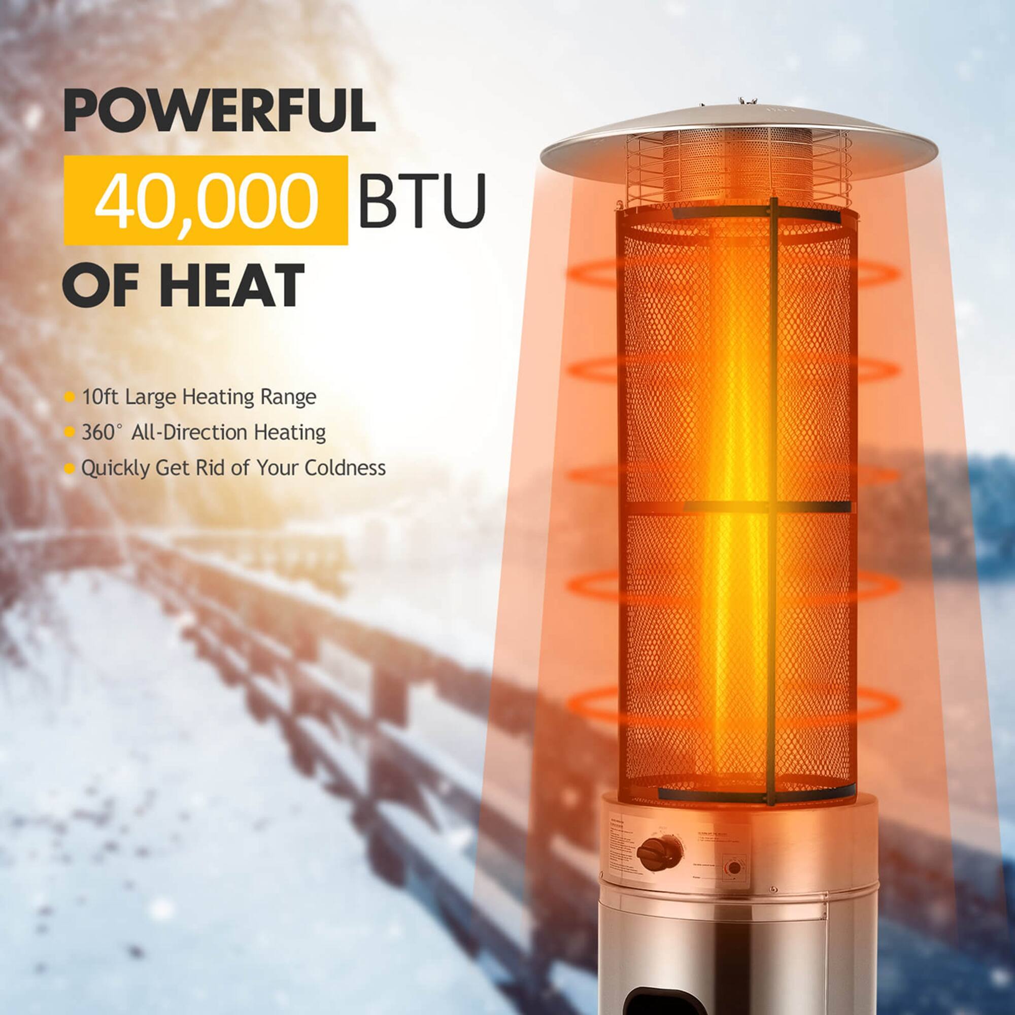 POWERFUL  
40,000 BTU OF HEAT  

- 10ft Large Heating Range  
- 360° All-Direction Heating  
- Quickly Get Rid of Your Coldness