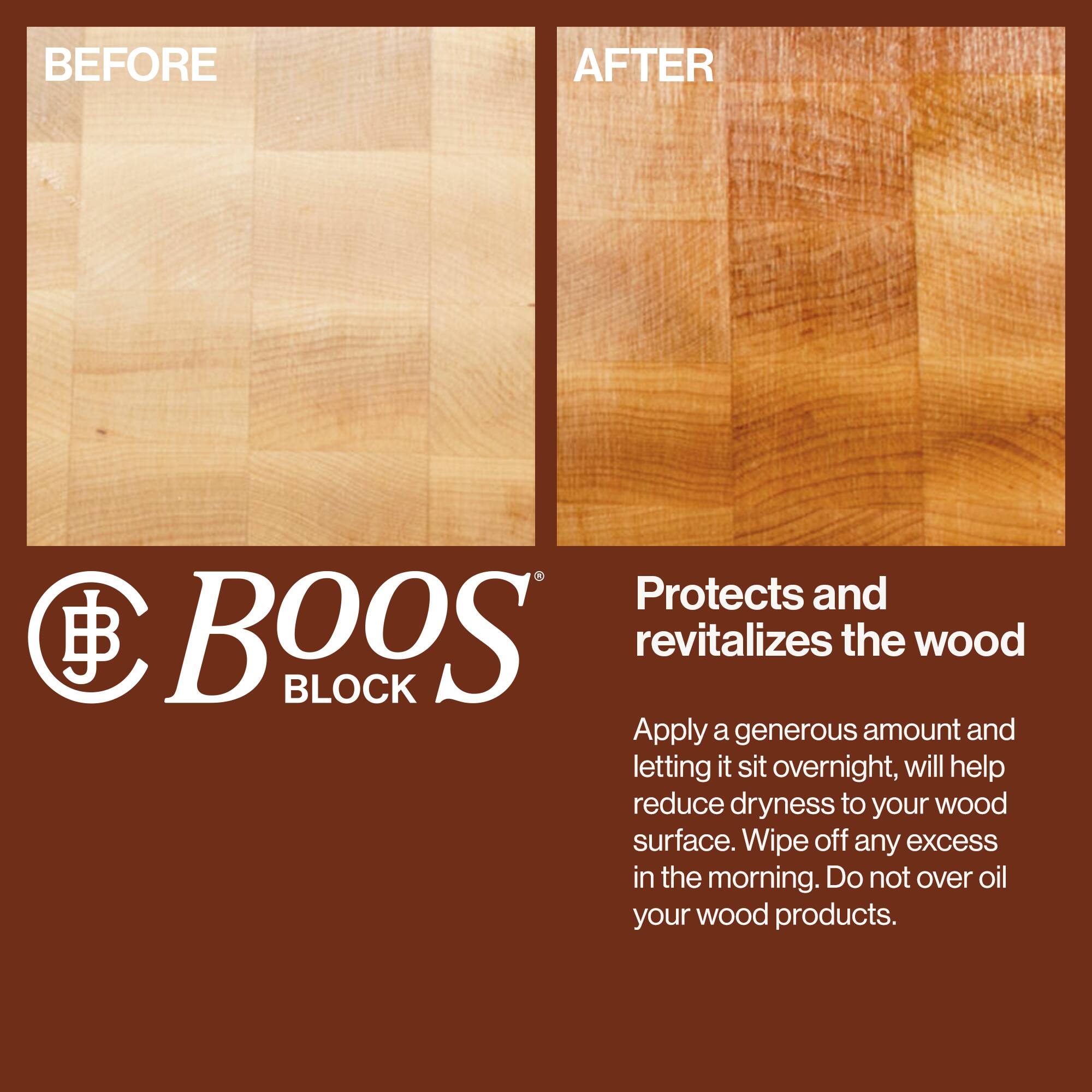 BEFORE

AFTER

BOOS BLOCK

Protects and revitalizes the wood

Apply a generous amount and letting it sit overnight, will help reduce dryness to your wood surface. Wipe off any excess in the morning. Do not over oil your wood products.