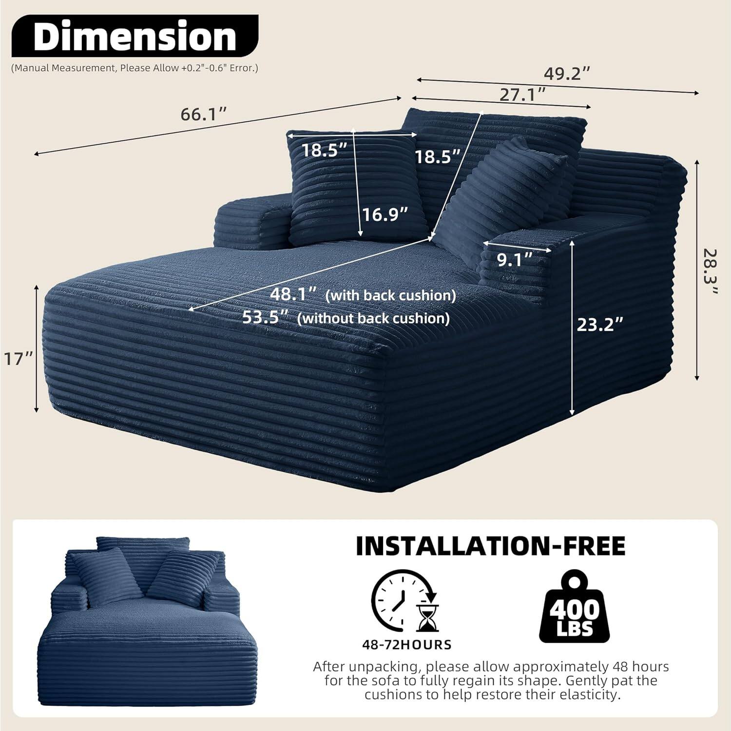 **Dimension**  
(Manual Measurement, Please Allow +0.2"-0.6" Error.)  

- 66.1"  
- 49.2"  
- 27.1"  
- 18.5"  
- 18.5"  
- 16.9"  
- 48.1" (with back cushion)  
- 53.5" (without back cushion)  
- 9.1"  
- 23.2"  
- 28.3"  
- 17"  

**INSTALLATION-FREE**  
400 LBS  

48-72HOURS  
After unpacking, please allow approximately 48 hours for the sofa to fully regain its shape. Gently pat the cushions to help restore their elasticity.