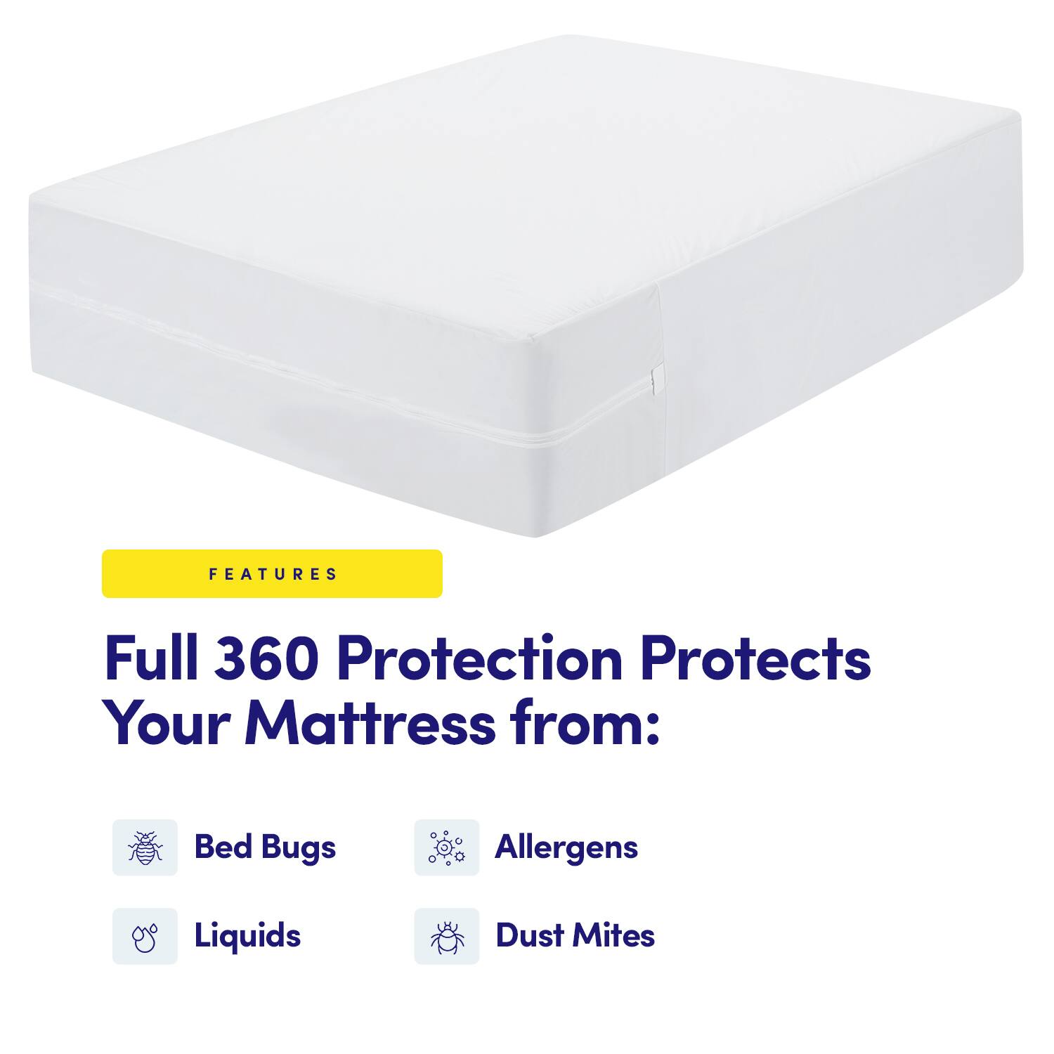 FEATURES  
Full 360 Protection Protects Your Mattress from:  
- Bed Bugs  
- Allergens  
- Liquids  
- Dust Mites
