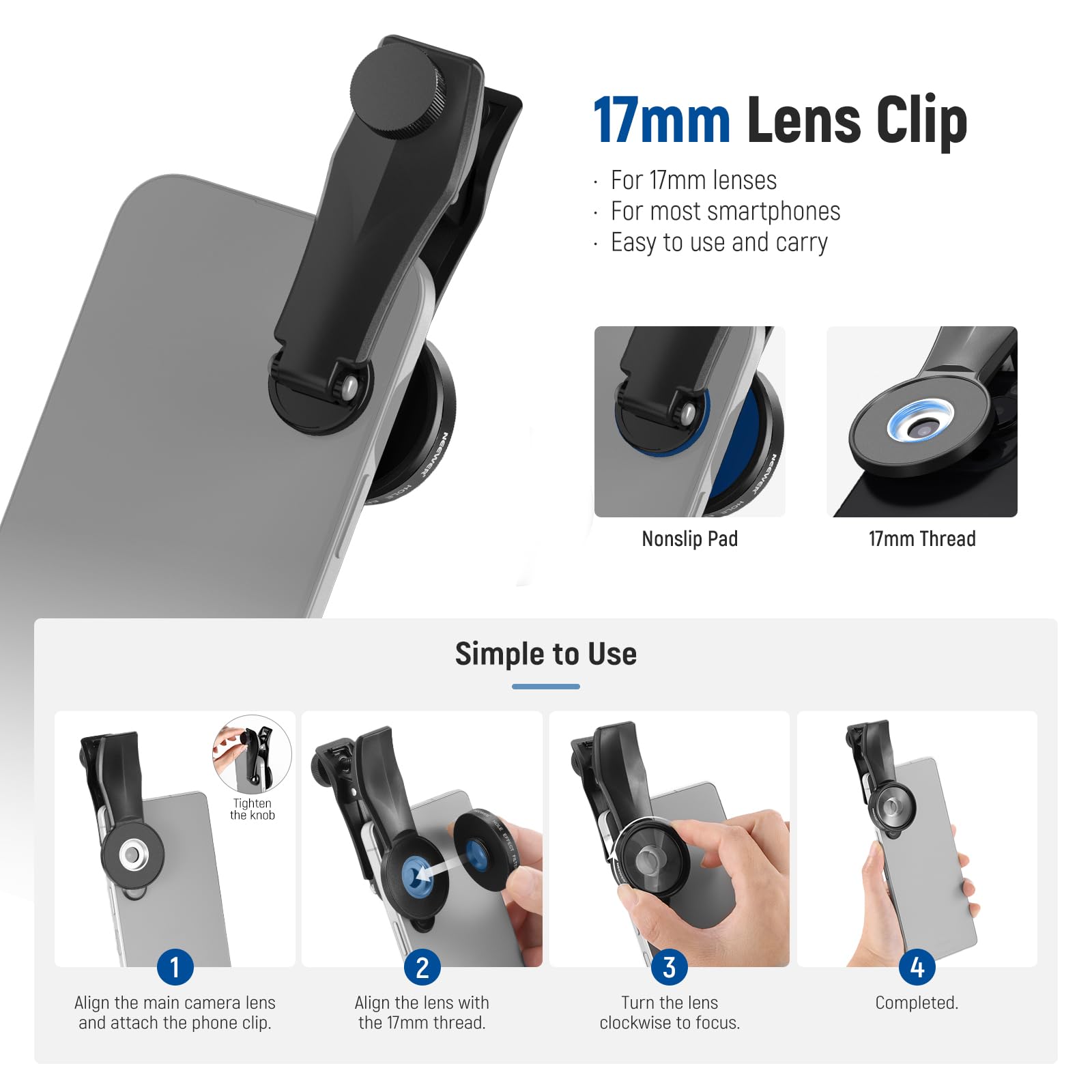17mm Lens Clip For 17mm lenses For most smartphones Easy to use and carry Nonslip Pad 17mm Thread Simple to Use Tighten the knob 1 Align the main camera lens and attach the phone clip. 2 Align the lens with the 17mm thread. 3 Turn the lens clockwise to focus. 4 Completed.