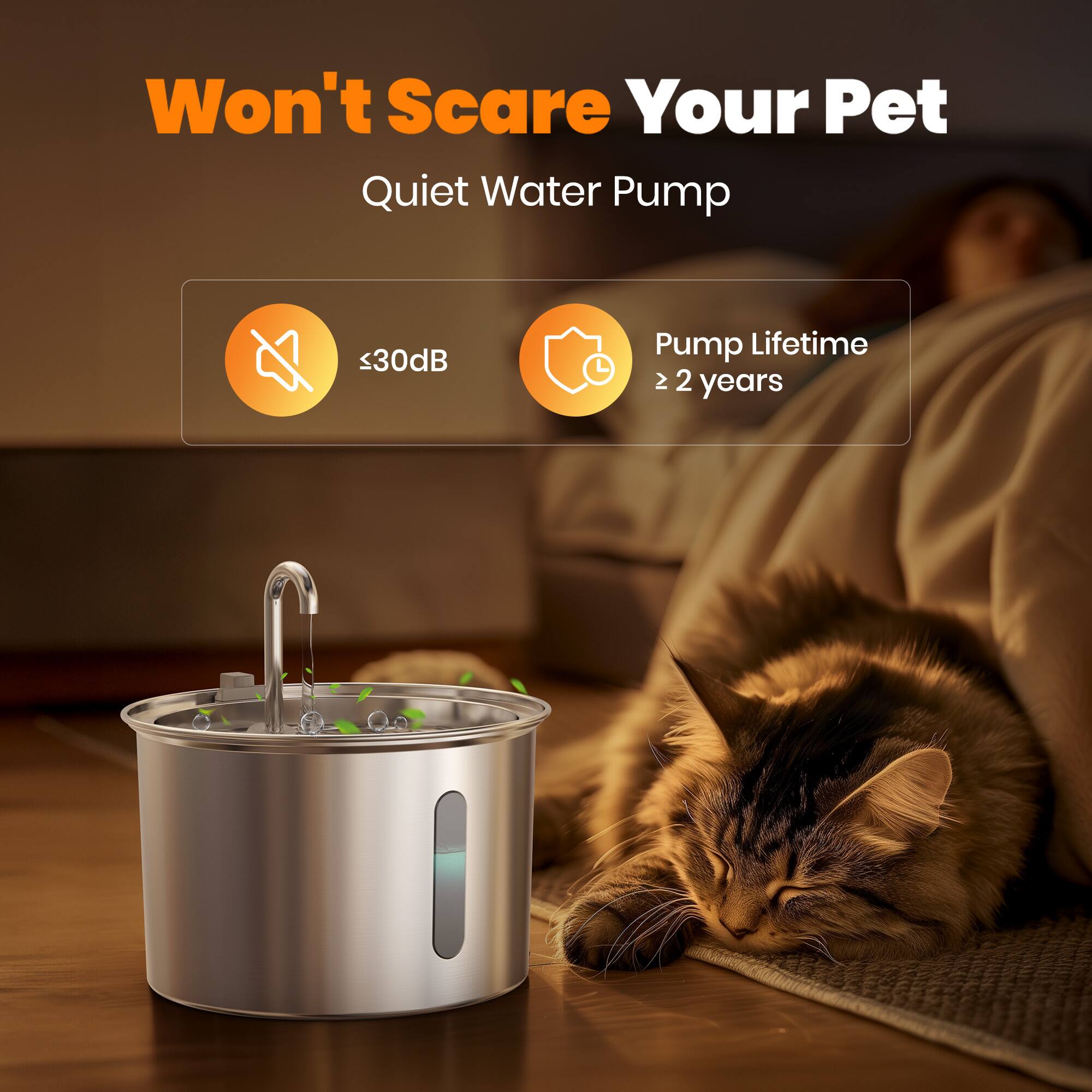 Won't Scare Your Pet  
Quiet Water Pump  
≤30dB  
Pump Lifetime ≥ 2 years