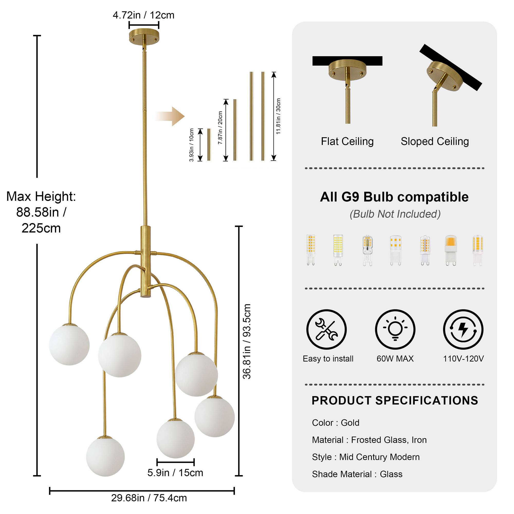 4.72in / 12cm + 7 10em - 3.93in 20cm : 7.87in 11.81in/30cm  
Flat Ceiling Sloped Ceiling  
Max Height: 88.58in / 225cm  
All G9 Bulb compatible (Bulb Not Included)  
93.5cm I 36.81in  
Easy to install  
60W MAX  
110V-120V  
PRODUCT SPECIFICATIONS  
Color: Gold  
Material: Frosted Glass, Iron  
Style: Mid Century Modern  
Shade Material: Glass  
5.9in / 15cm  
29.68in / 75.4cm