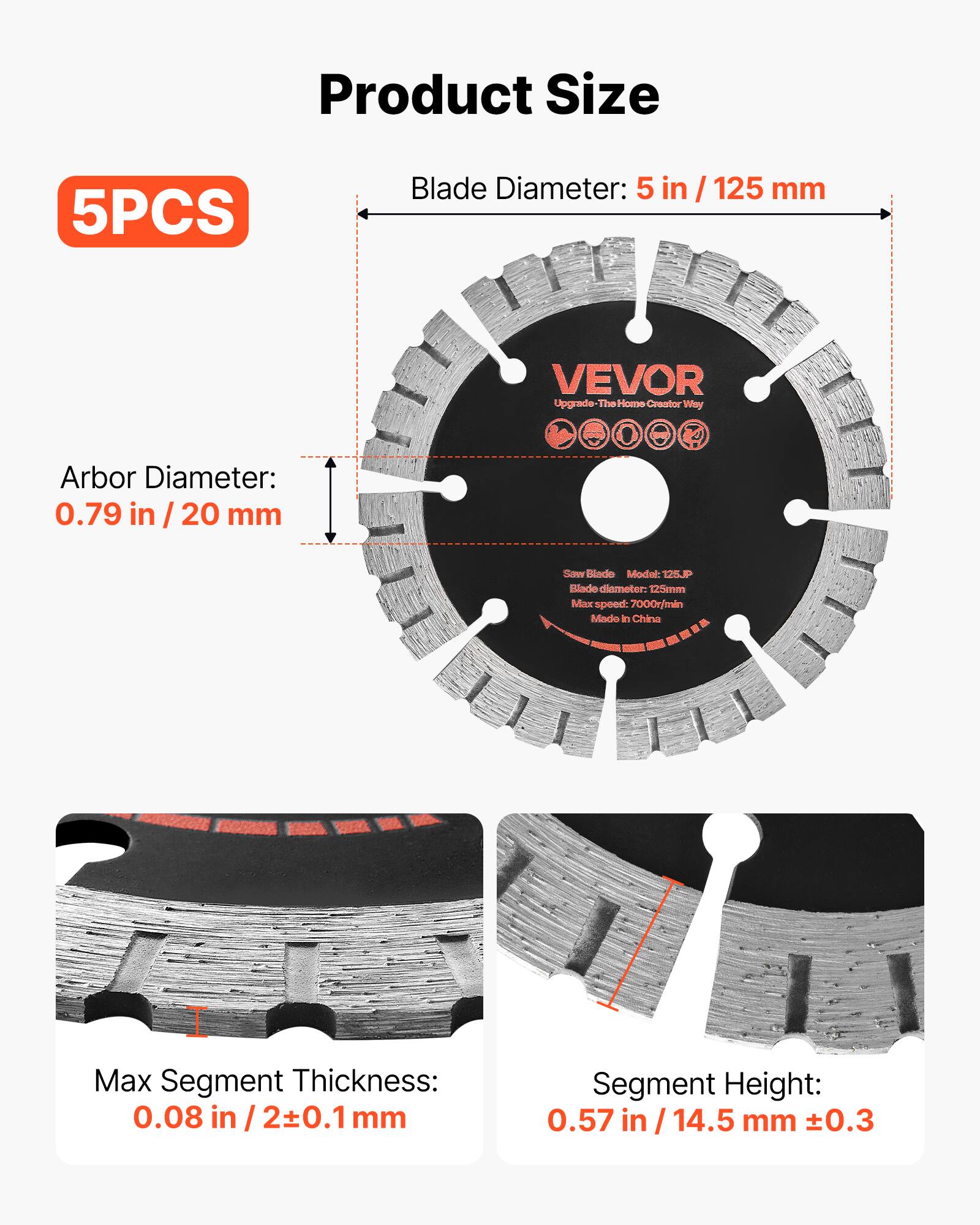 Product Size

5PCS

Blade Diameter: 5 in / 125 mm

Arbor Diameter: 0.79 in / 20 mm

Saw Blade Model: 125P

Blade diameter: 125mm

Max speed: 7000r/min

Made in China

Max Segment Thickness: 0.08 in / 2±0.1 mm

Segment Height: 0.57 in / 14.5 mm ±0.3