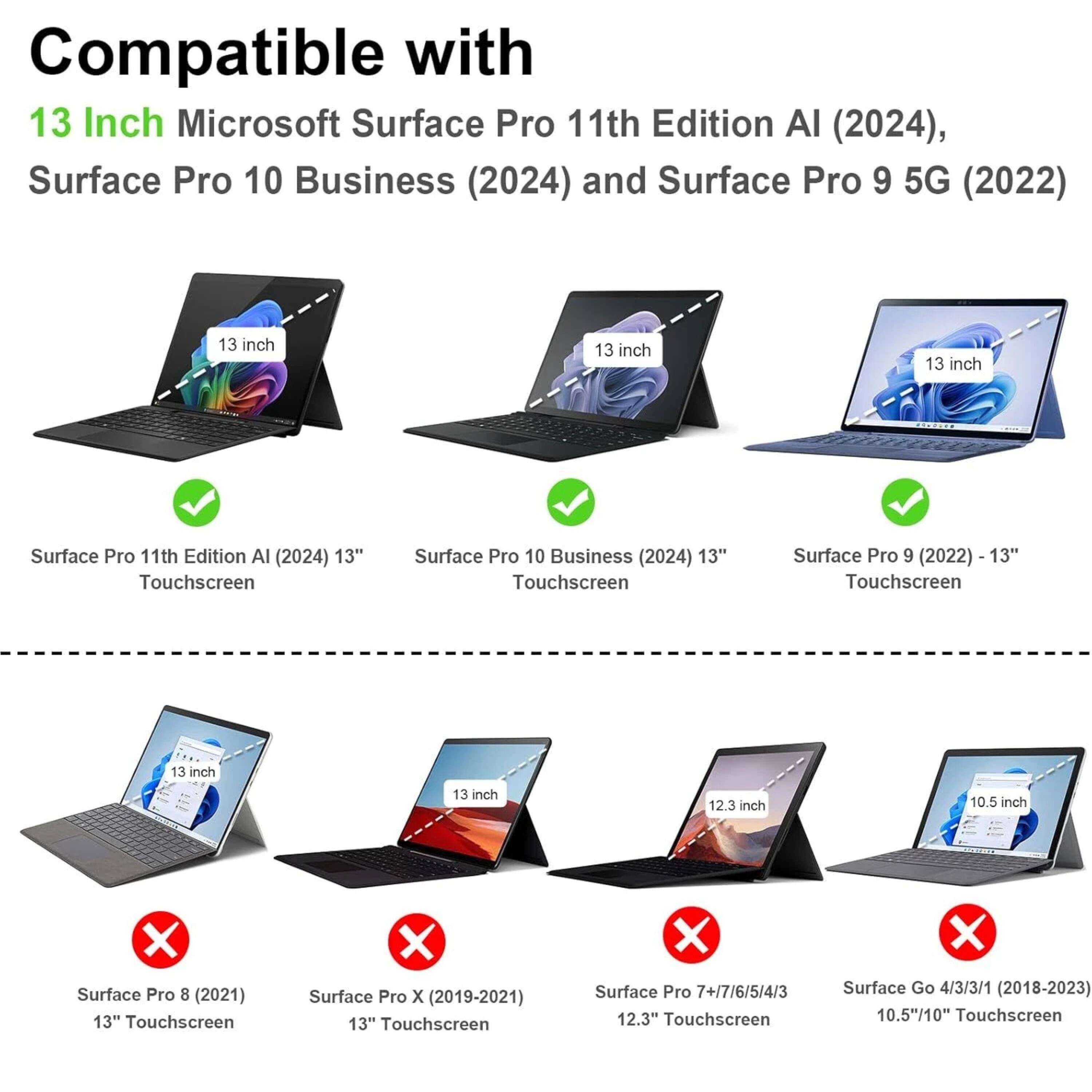 Compatible with  
13 Inch Microsoft Surface Pro 11th Edition AI (2024),  
Surface Pro 10 Business (2024) and Surface Pro 9 5G (2022)  

- Surface Pro 11th Edition AI (2024) 13" Touchscreen  
- Surface Pro 10 Business (2024) 13" Touchscreen  
- Surface Pro 9 (2022) 13" Touchscreen  

- Surface Pro 8 (2021) 13" Touchscreen  
- Surface Pro X (2019-2021) 13" Touchscreen  
- Surface Pro 7+/7/6/5/4/3 12.3" Touchscreen  
- Surface Go 4/3/3/1 (2018-2023) 10.5"/10" Touchscreen