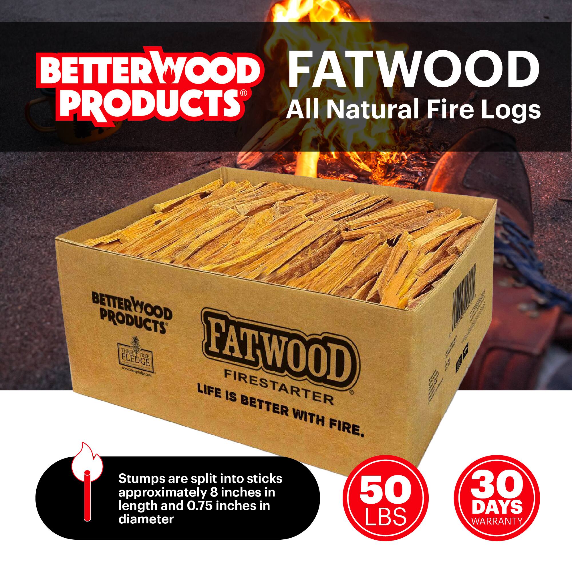 BETTERWOOD PRODUCTS  
FATWOOD  
All Natural Fire Logs  

BETTERWOOD PRODUCTS PLEDGE  

FATWOOD FIRESTARTER  
LIFE IS BETTER WITH FIRE.  

Stumps are split into sticks approximately 8 inches in length and 0.75 inches in diameter  

50 LBS  
30 DAYS WARRANTY