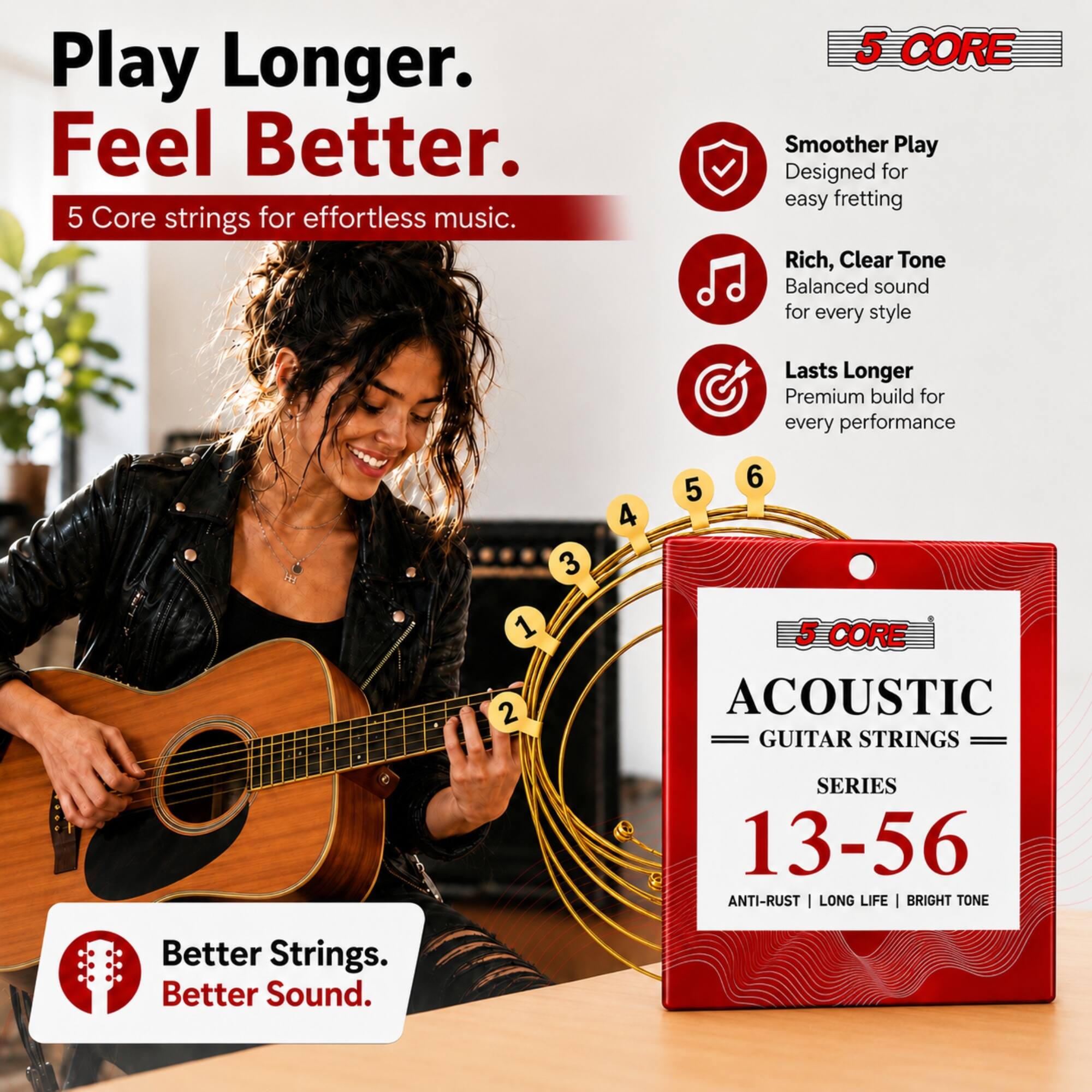 Play Longer. Feel Better.  
5 Core strings for effortless music.  

5 CORE  
Smoother Play  
Designed for easy fretting  

Rich, Clear Tone  
Balanced sound for every style  

Lasts Longer  
Premium build for every performance  

5 CORE ACOUSTIC GUITAR STRINGS  
SERIES 13-56  
ANTI-RUST | LONG LIFE | BRIGHT TONE  

Better Strings. Better Sound.