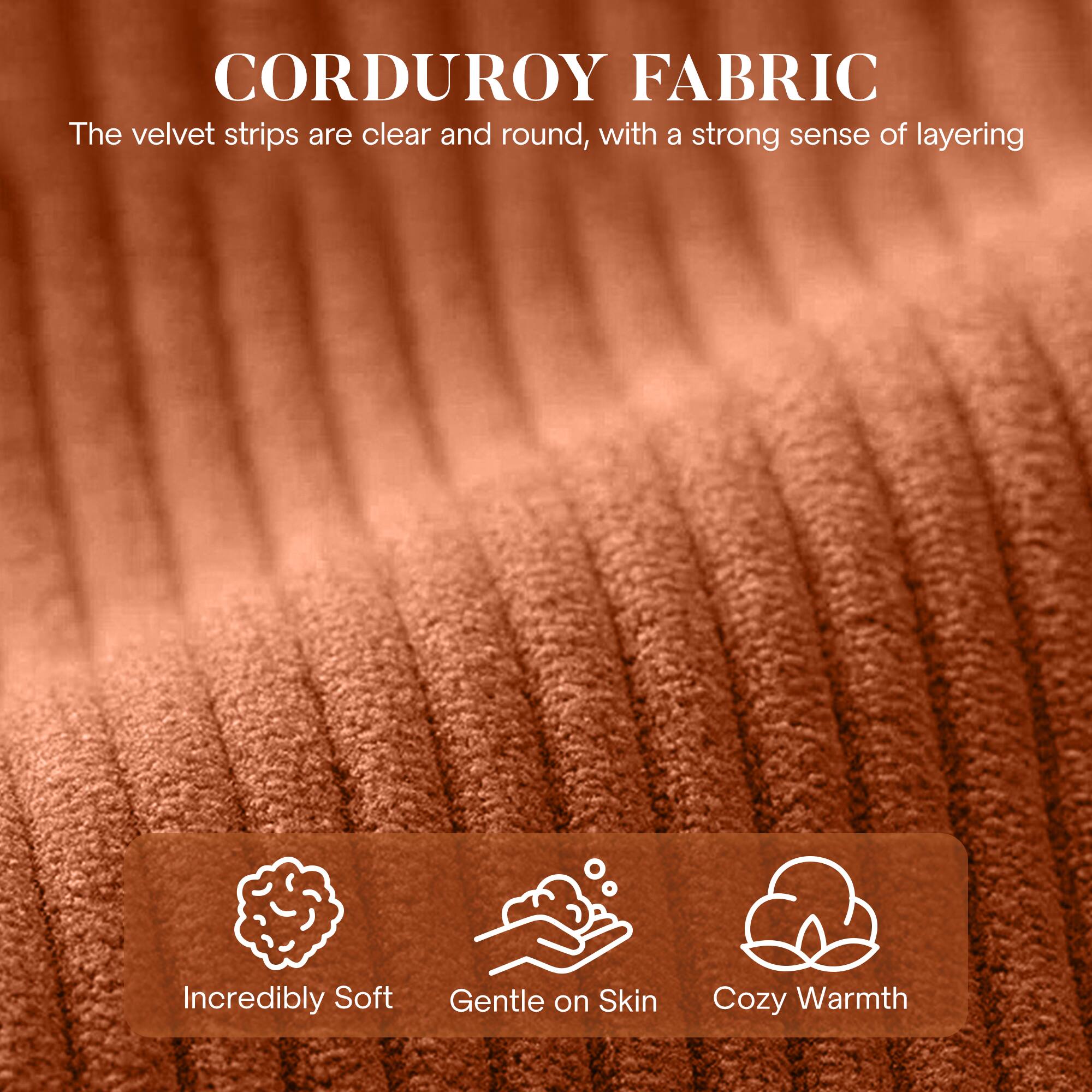 CORDUROY FABRIC

The velvet strips are clear and round, with a strong sense of layering.

- Incredibly Soft
- Gentle on Skin
- Cozy Warmth