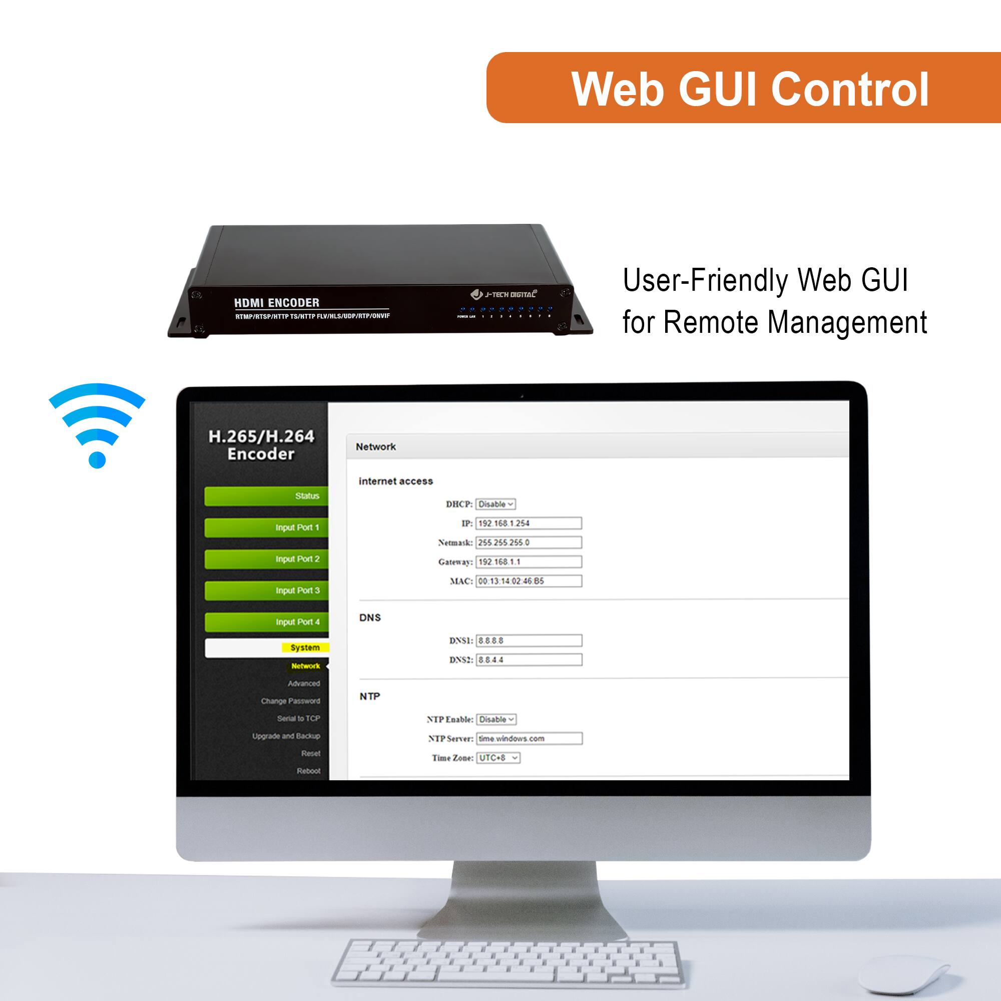 Web GUI Control

User-Friendly Web GUI for Remote Management

H.265/H.264 Encoder

Network

Internet access

IP: 192.168.1.103

Netmask: 255.255.255.0

Gateway: 192.168.1.1

MAC: 00:13:14:14:d2:00

DNS

DNS1: 8.8.8.8

DNS2: 8.8.4.4

NTP

NTP Enable: Disable

NTP Server: 192.168.1.1

Time Zone: UTC+8

Input Port 1

Input Port 2

Input Port 3

Input Port 4

System

Network

Advanced

Change Password

Set to TCP

Upgrade and Backup

Reset

Reboot

NTP

NTP Enable: Disable

NTP Server: 192.168.1.1

Time Zone: UTC+8