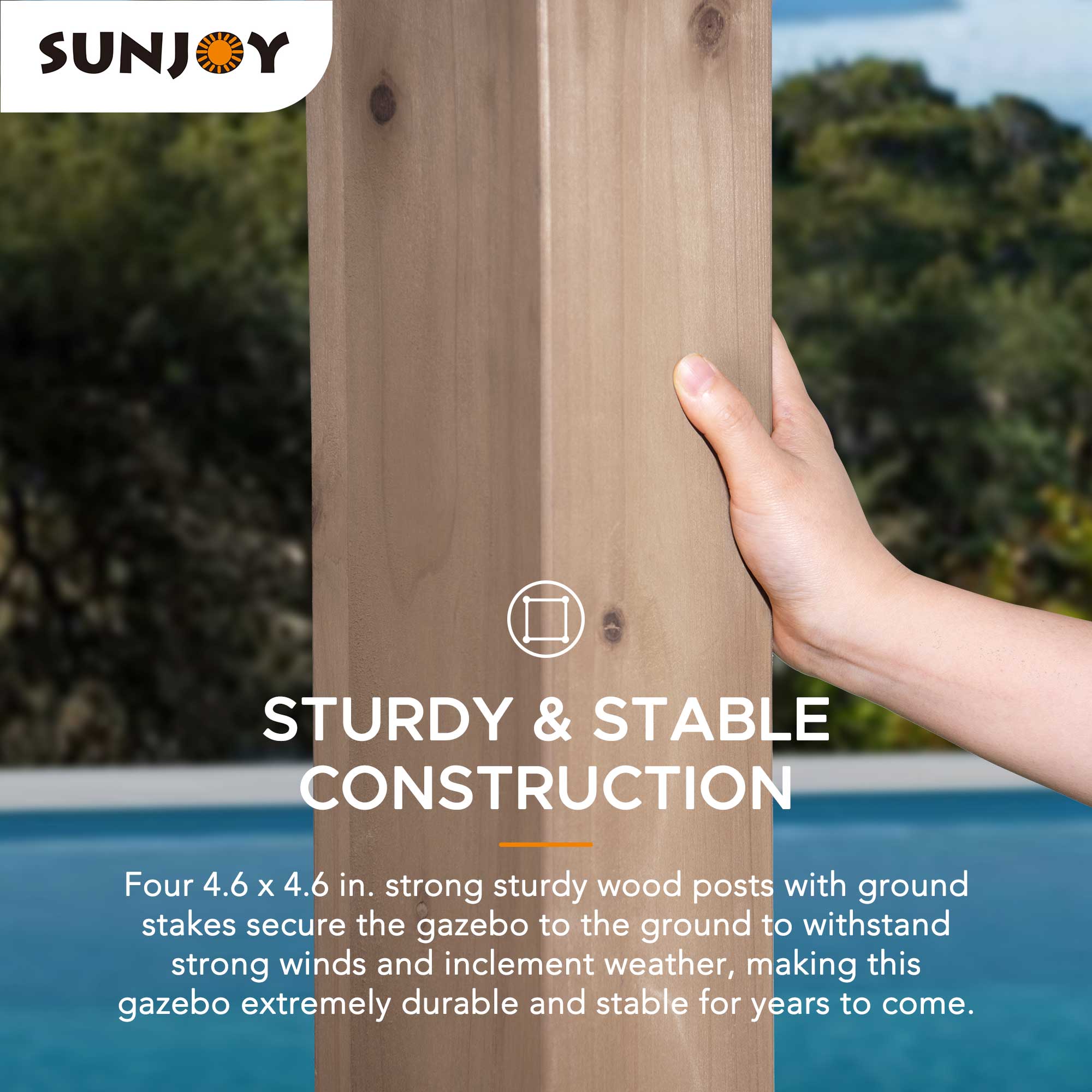 SUNJOY

STURDY & STABLE CONSTRUCTION

Four 4.6 x 4.6 in. strong sturdy wood posts with ground stakes secure the gazebo to the ground to withstand strong winds and inclement weather, making this gazebo extremely durable and stable for years to come.