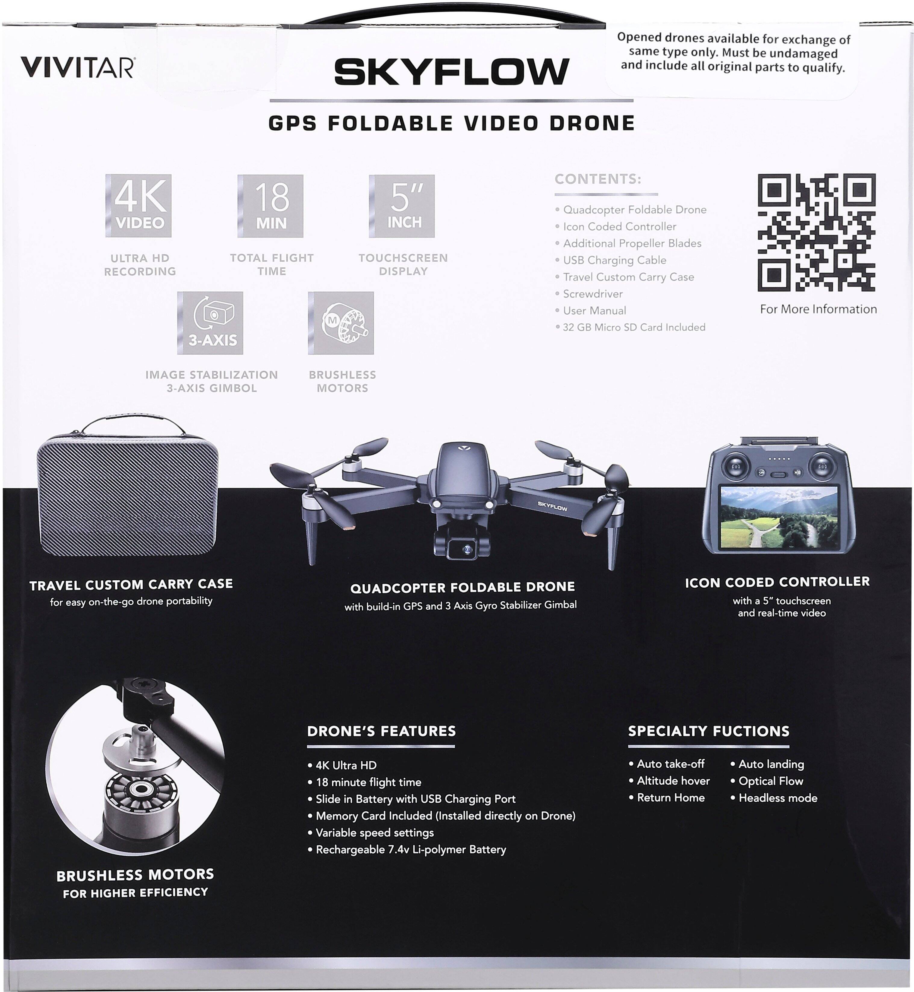 **VIVITAR**

**SKYFLOW GPS FOLDABLE VIDEO DRONE**

**Opened drones available for exchange of same type only. Must be undamaged and include all original parts to qualify.**

**CONTENTS:**
- Quadcopter Foldable Drone
- Icon Coded Controller
- Additional Propeller Blades
- USB Charging Cable
- Travel Custom Carry Case
- Screwdriver
- User Manual
- 32 GB Micro SD Card Included

**4K VIDEO**
- ULTRA HD RECORDING

**18 MIN**
- TOTAL FLIGHT TIME

**5" INCH**
- TOUCHSCREEN DISPLAY

**3-AXIS IMAGE STABILIZATION**
- 3-AXIS GIMBAL

**BRUSHLESS MOTORS**
- FOR HIGHER EFFICIENCY

**TRAVEL CUSTOM CARRY CASE**
- For easy on-the-go drone portability

**QUADCOPTER FOLDABLE DRONE**
- with built-in GPS and 3 Axis Gyro Stabilizer Gimbal

**ICON CODED CONTROLLER**
- with a 5" touchscreen and real-time video

**DRONE'S FEATURES**
- 4K Ultra HD
- 18 minute flight time
-