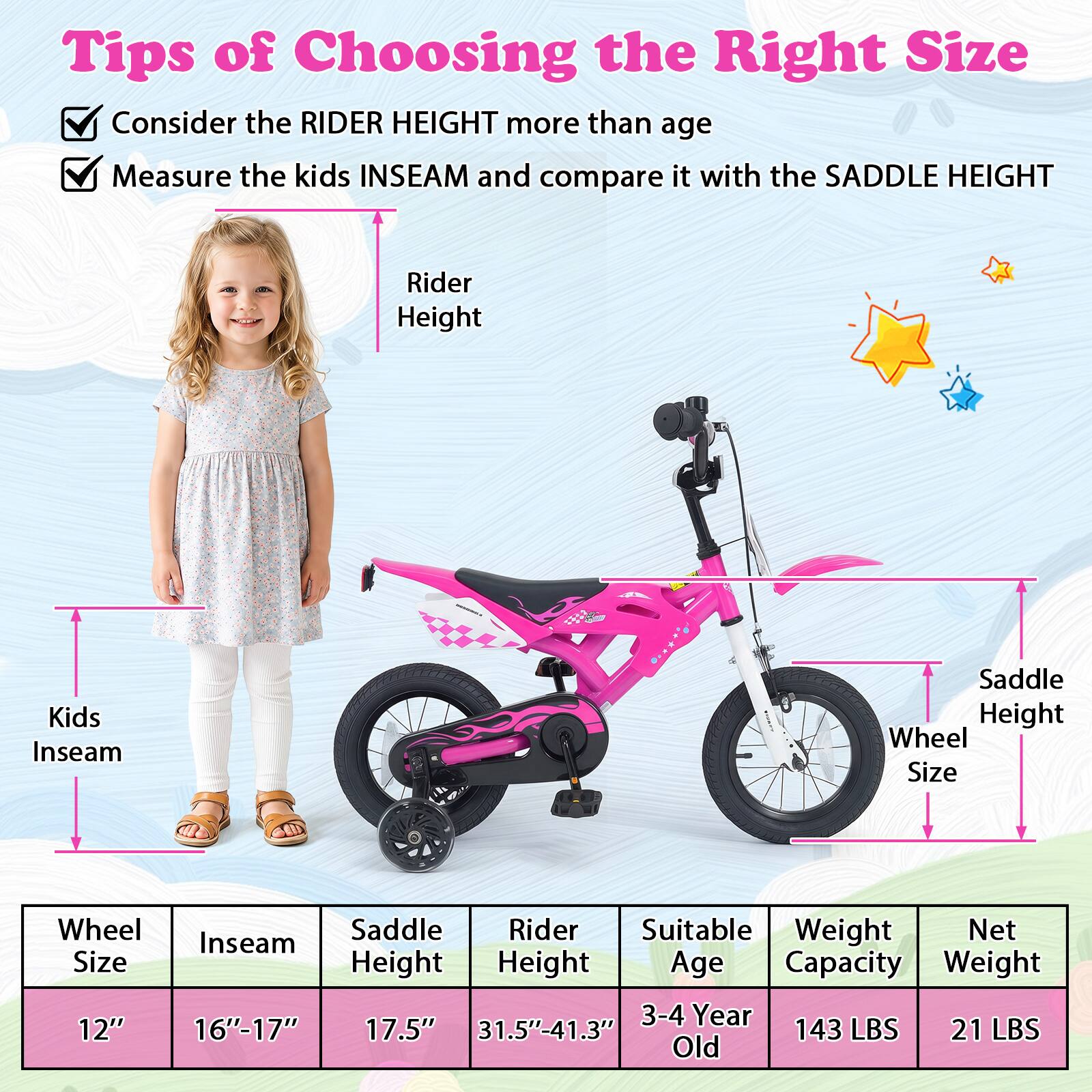 Tips of Choosing the Right Size

Consider the RIDER HEIGHT more than age

Measure the kids INSEAM and compare it with the SADDLE HEIGHT

Rider Height

Kids Inseam

Saddle Height

Wheel Size

Wheel Saddle Rider Suitable Weight Net Inseam Size Height Height Age Capacity Weight

12" 16"-17" 17.5" 31.5"-41.3" 3-4 Year Old 143 LBS 21 LBS