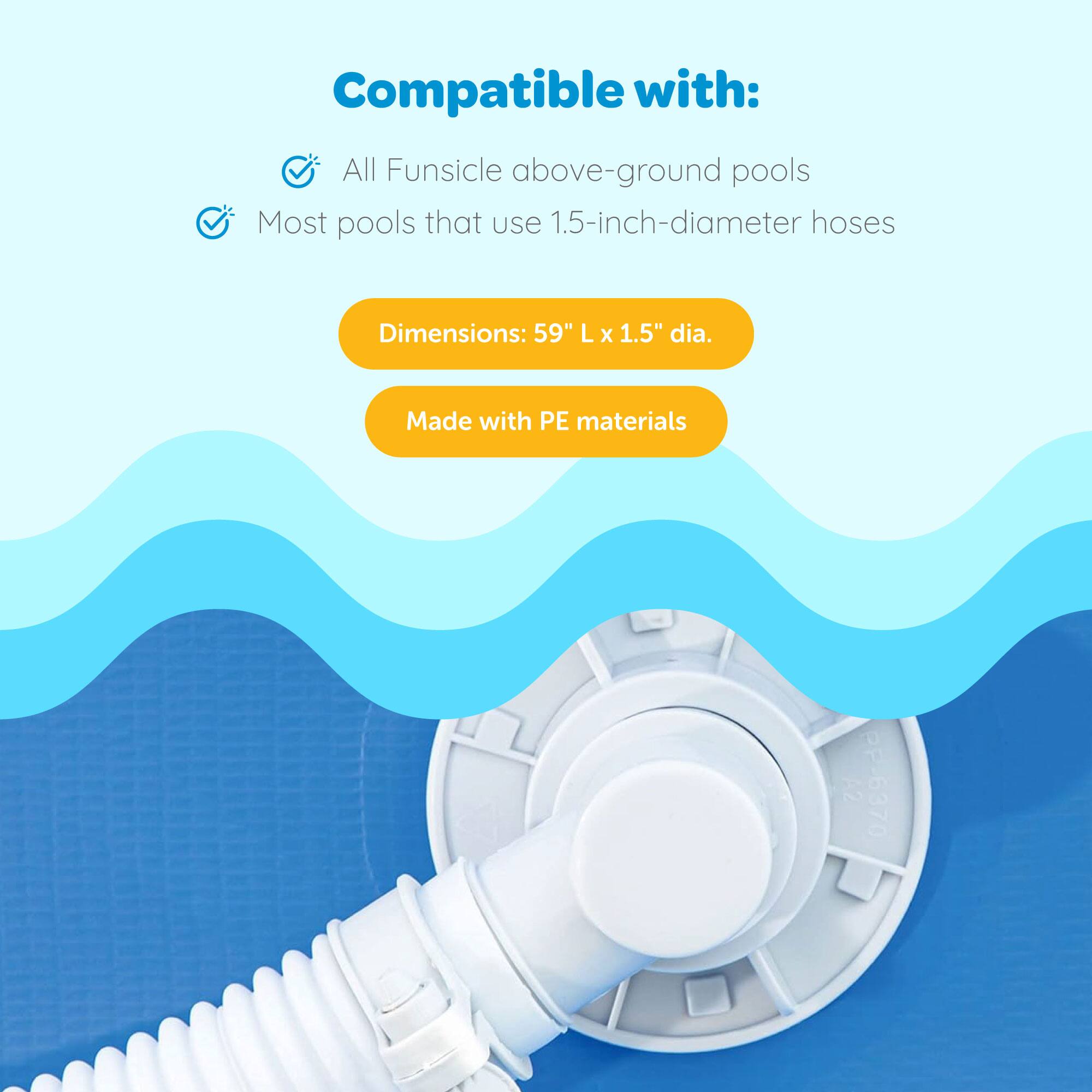 Compatible with:  
All Funsicle above-ground pools  
Most pools that use 1.5-inch-diameter hoses  

Dimensions: 59" L x 1.5" dia.  

Made with PE materials