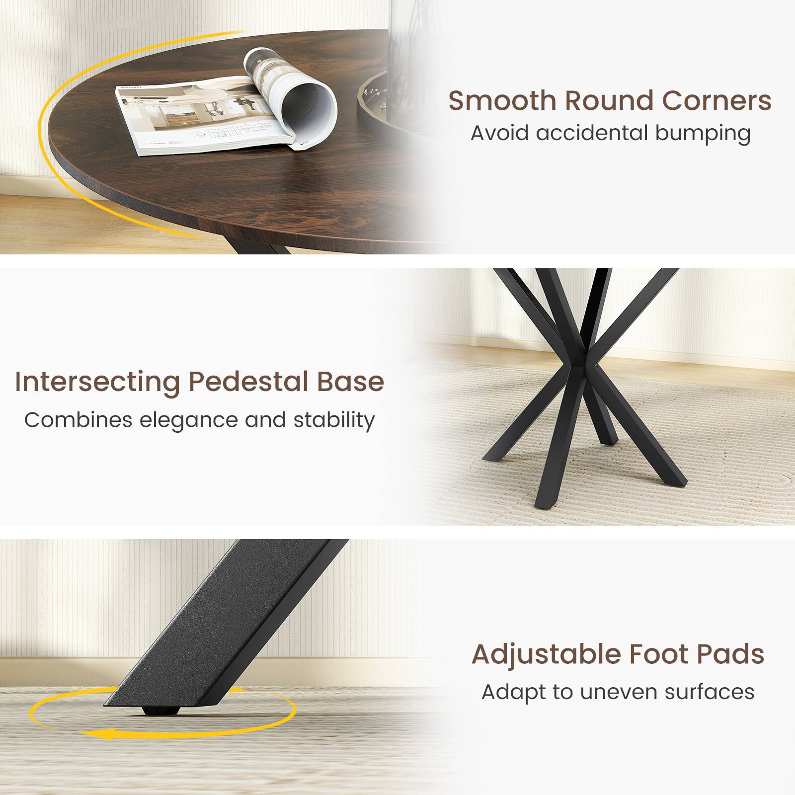 Intersecting Pedestal Base  
Combines elegance and stability  

Smooth Round Corners  
Avoid accidental bumping  

Adjustable Foot Pads  
Adapt to uneven surfaces