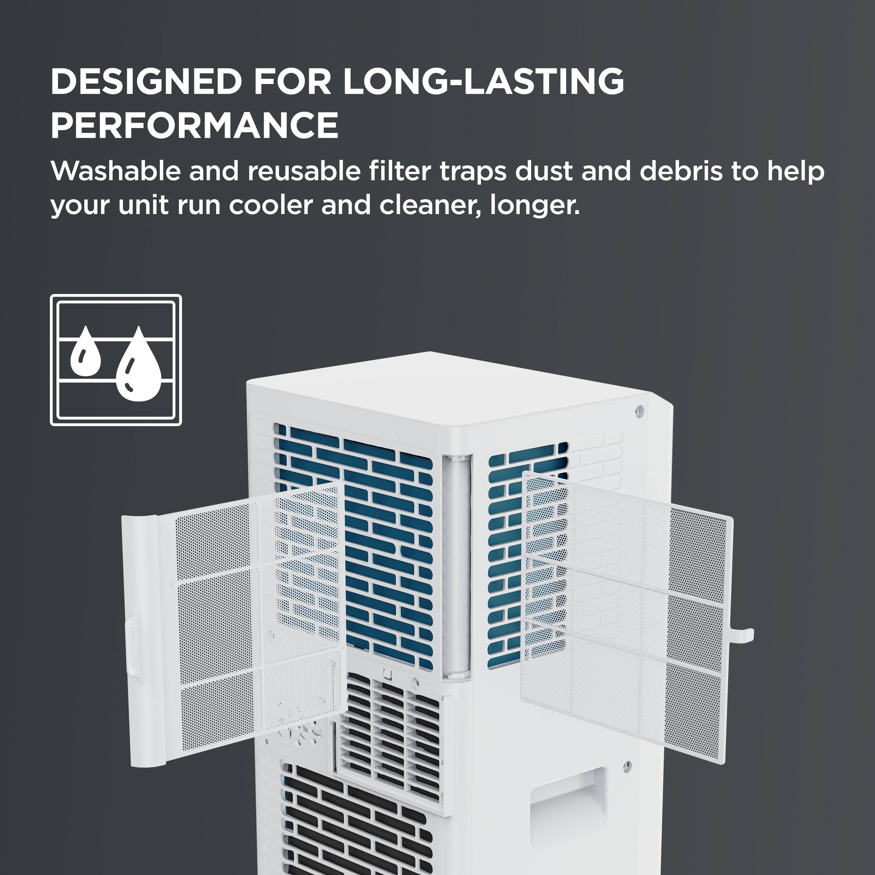 DESIGNED FOR LONG-LASTING PERFORMANCE  
Washable and reusable filter traps dust and debris to help your unit run cooler and cleaner, longer.