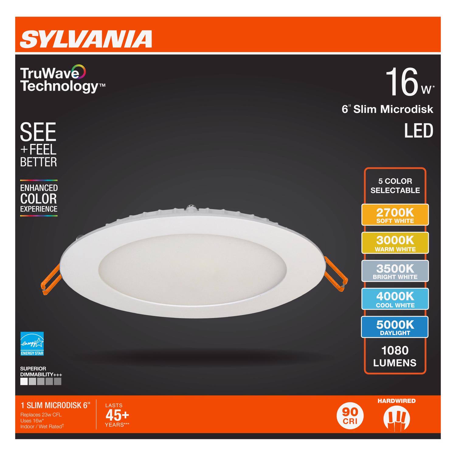 SYLVANIA  
TruWave Technology™  
SEE + FEEL BETTER  

16 W*  
6" Slim Microdisk LED  

ENHANCED COLOR EXPERIENCE  
5 COLOR SELECTABLE  
2700K SOFT WHITE  
3000K WARM WHITE  
3500K BRIGHT WHITE  
4000K COOL WHITE  
5000K DAYLIGHT  
1080 LUMENS  

SUPERIOR DIMMABILITY+++  
1 SLIM MICRODISK 6"  
Replaces 23W CFL  
Uses 10W  
Indoor / Wet Rated  

LASTS 45+ YEARS**  
90 CRI  
HARDWIRED  

ENERGY STAR  
100% ENERGY EFFICIENT