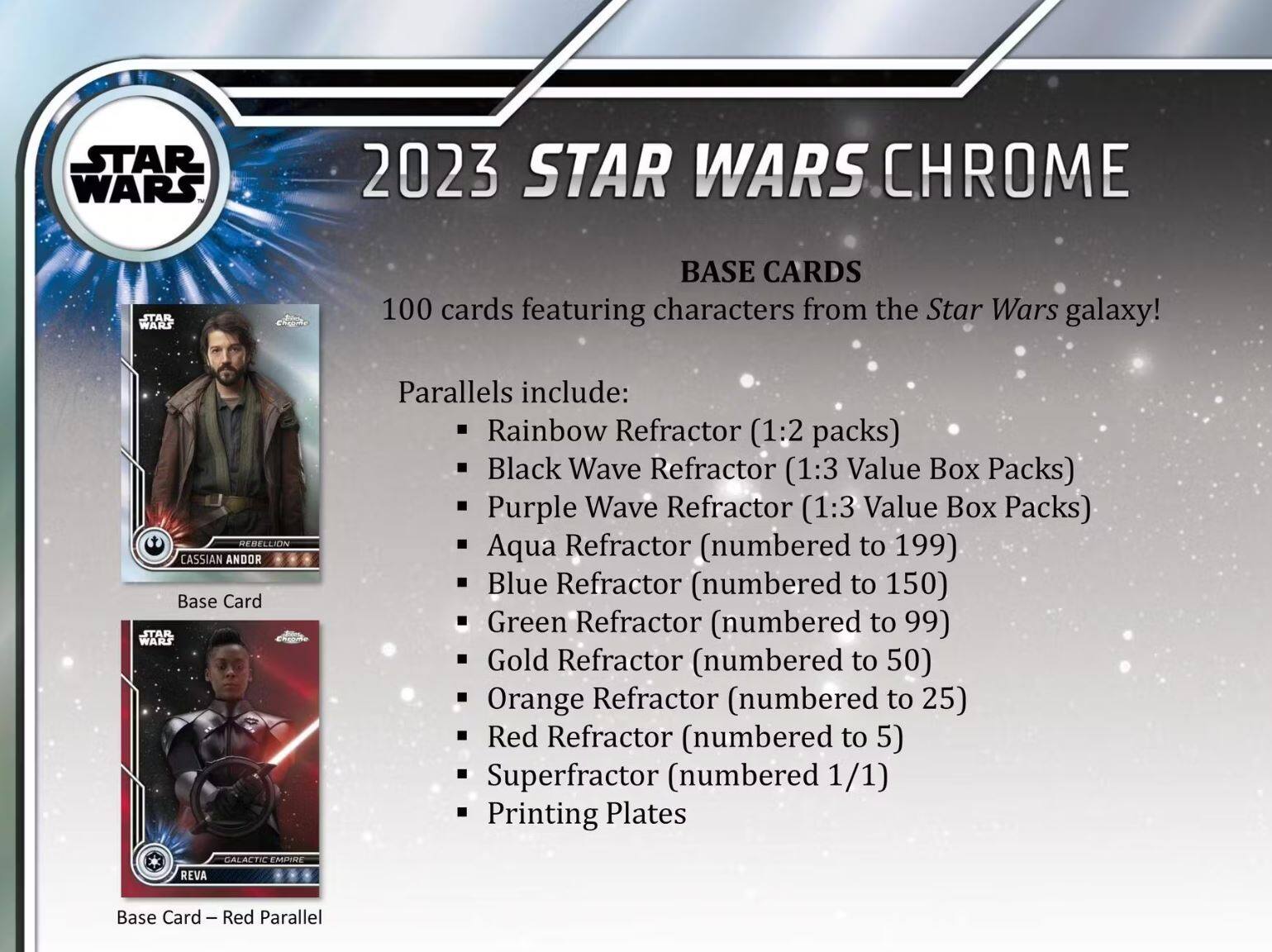 **2023 STAR WARS CHROME**

**BASE CARDS**

100 cards featuring characters from the Star Wars galaxy!

**Parallels include:**
- Rainbow Refractor (1:2 packs)
- Black Wave Refractor (1:3 Value Box Packs)
- Purple Wave Refractor (1:3 Value Box Packs)
- Aqua Refractor (numbered to 199)
- Blue Refractor (numbered to 150)
- Green Refractor (numbered to 99)
- Gold Refractor (numbered to 50)
- Orange Refractor (numbered to 25)
- Red Refractor (numbered to 5)
- Superfractor (numbered 1/1)
- Printing Plates

**Base Card**
- CASSIAN ANDOR

**Base Card – Red Parallel**
- REVA