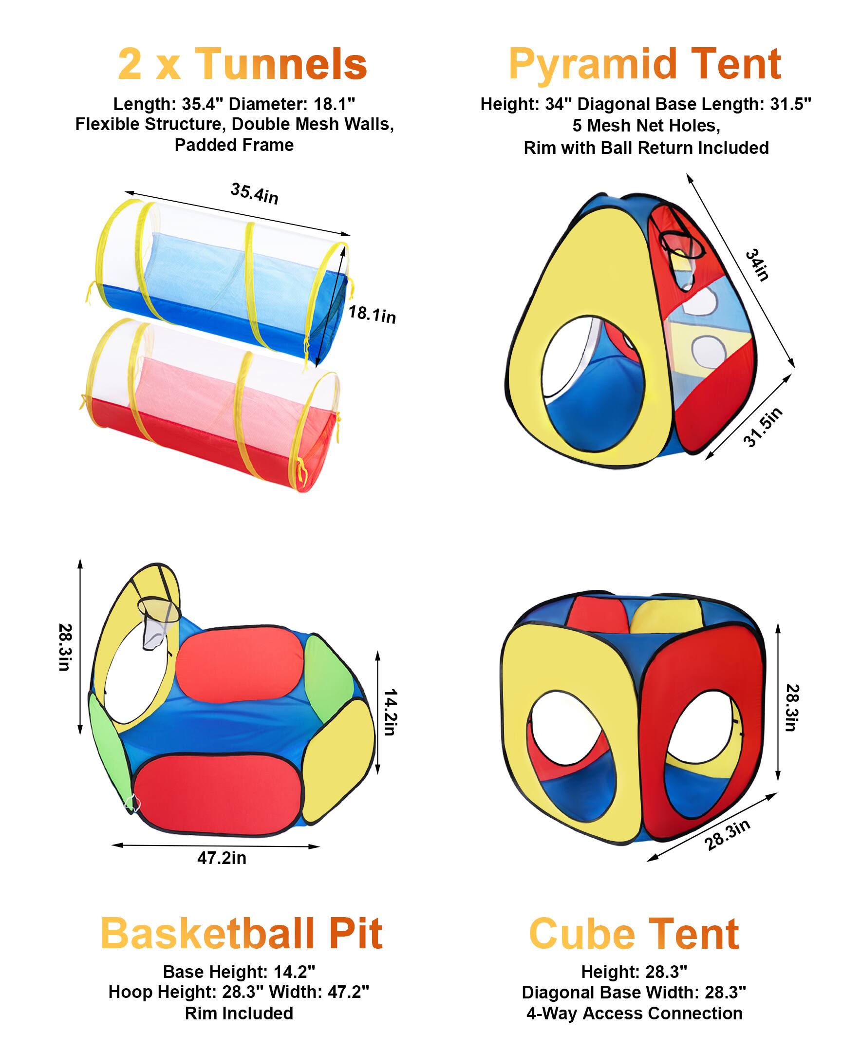 2 x Tunnels  
Length: 35.4"  
Diameter: 18.1"  
Flexible Structure, Double Mesh Walls, Padded Frame  

Pyramid Tent  
Height: 34"  
Diagonal Base Length: 31.5"  
5 Mesh Net Holes, Rim with Ball Return Included  

Basketball Pit  
Base Height: 14.2"  
Hoop Height: 28.3"  
Width: 47.2"  
Rim Included  

Cube Tent  
Height: 28.3"  
Diagonal Base Width: 28.3"  
4-Way Access Connection