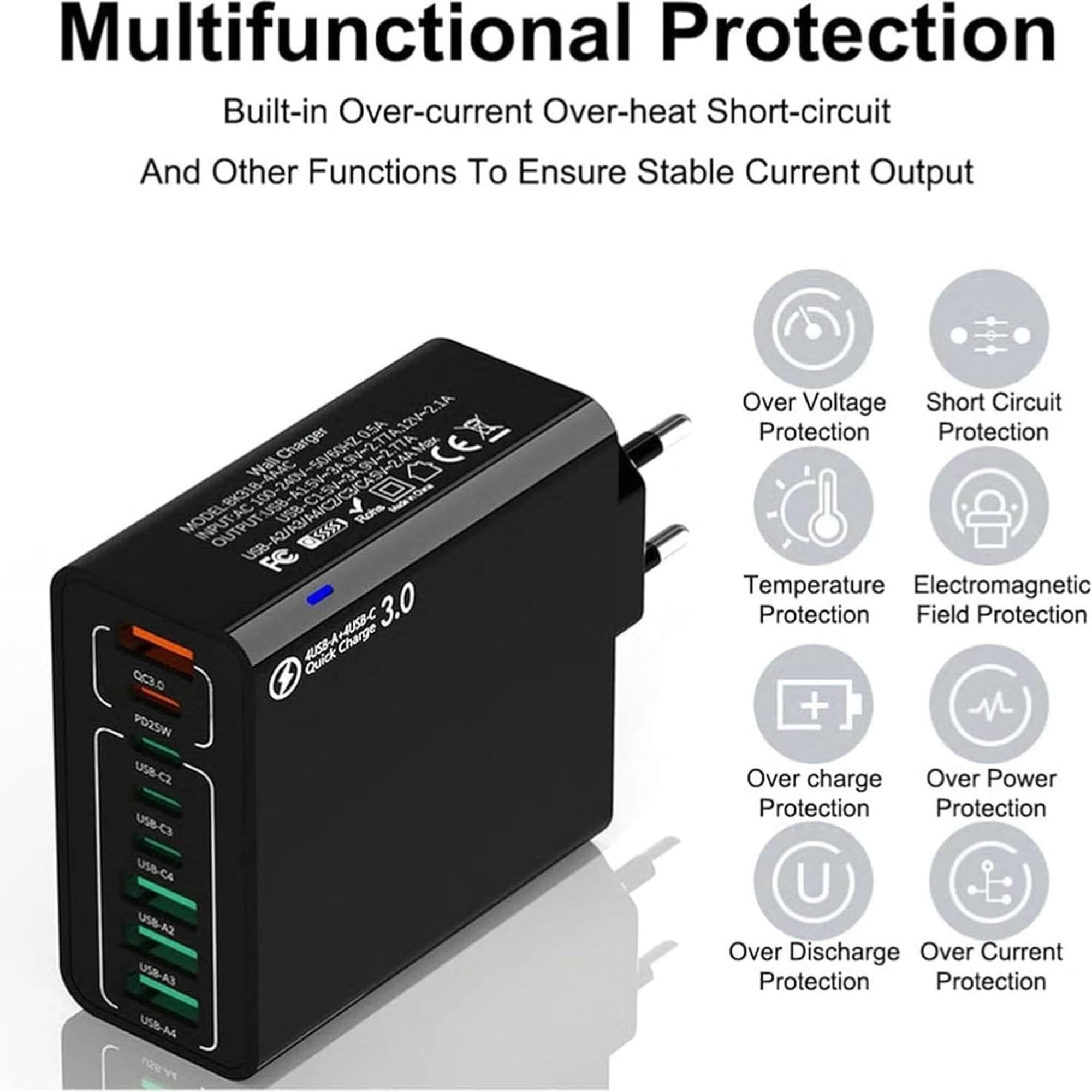 Multifunctional Protection  
Built-in Over-current, Over-heat, Short-circuit, and Other Functions To Ensure Stable Current Output  

Charger:  
- SO/BOHZO  
- 0.5A  
- 277A121-21A  
- 2.77A  
- OCEA  
- Wall 4A4C  
- 2434 ex3  
- AC 100-240V  
- US8  
- AL9  
- MODEL INPUT: USB  
- OUTPUT: USB 5S FC 3.0  
- JUSB-A-USSC  
- Quick Charge 003.s  
- PO25W  
- USB-C2  
- USB-C3  
- USB-C4  
- USB-A2  
- USB-A4  

Protection:  
- Over Voltage Protection  
- Short Circuit Protection  
- Temperature Protection  
- Electromagnetic Field Protection  
- Over Charge Protection  
- Over Power Protection  
- Over Discharge Protection  
- Over Current Protection