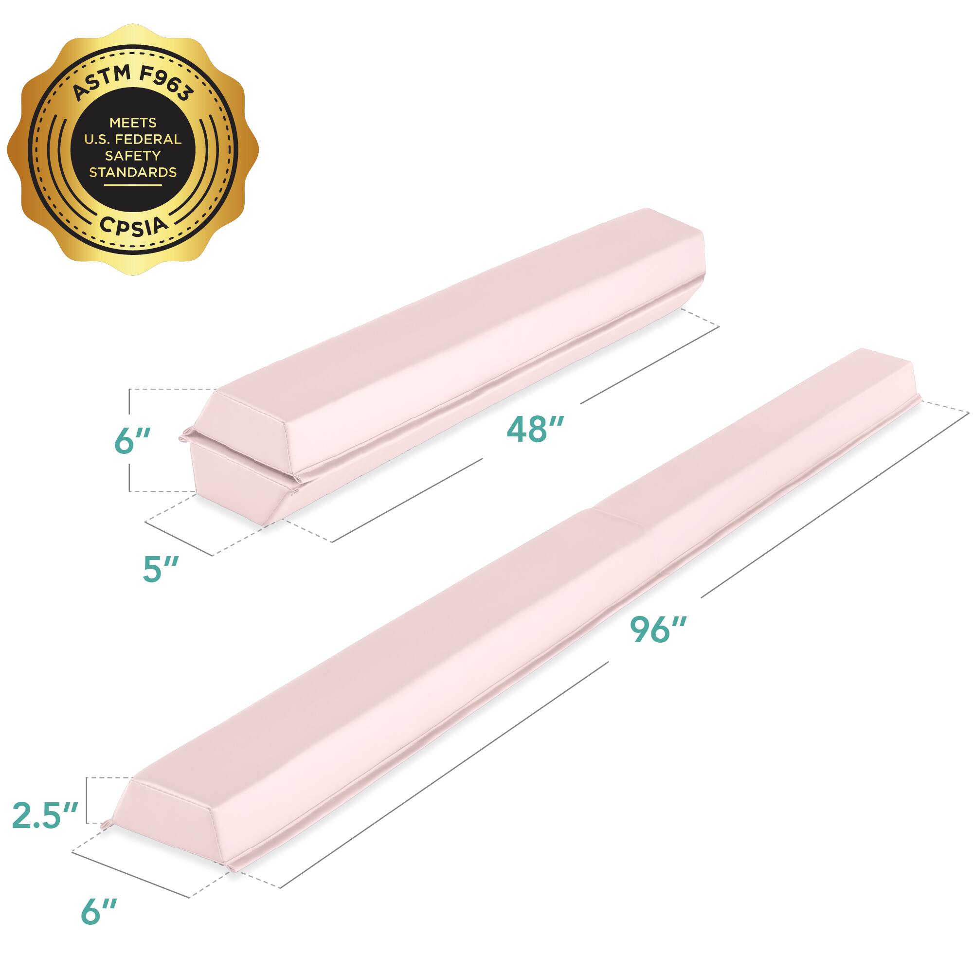 ASTM F963 MEETS U.S. FEDERAL SAFETY STANDARDS CPSIA

Dimensions:
- Length: 96"
- Width: 6"
- Height: 5"
- Thickness: 2.5"