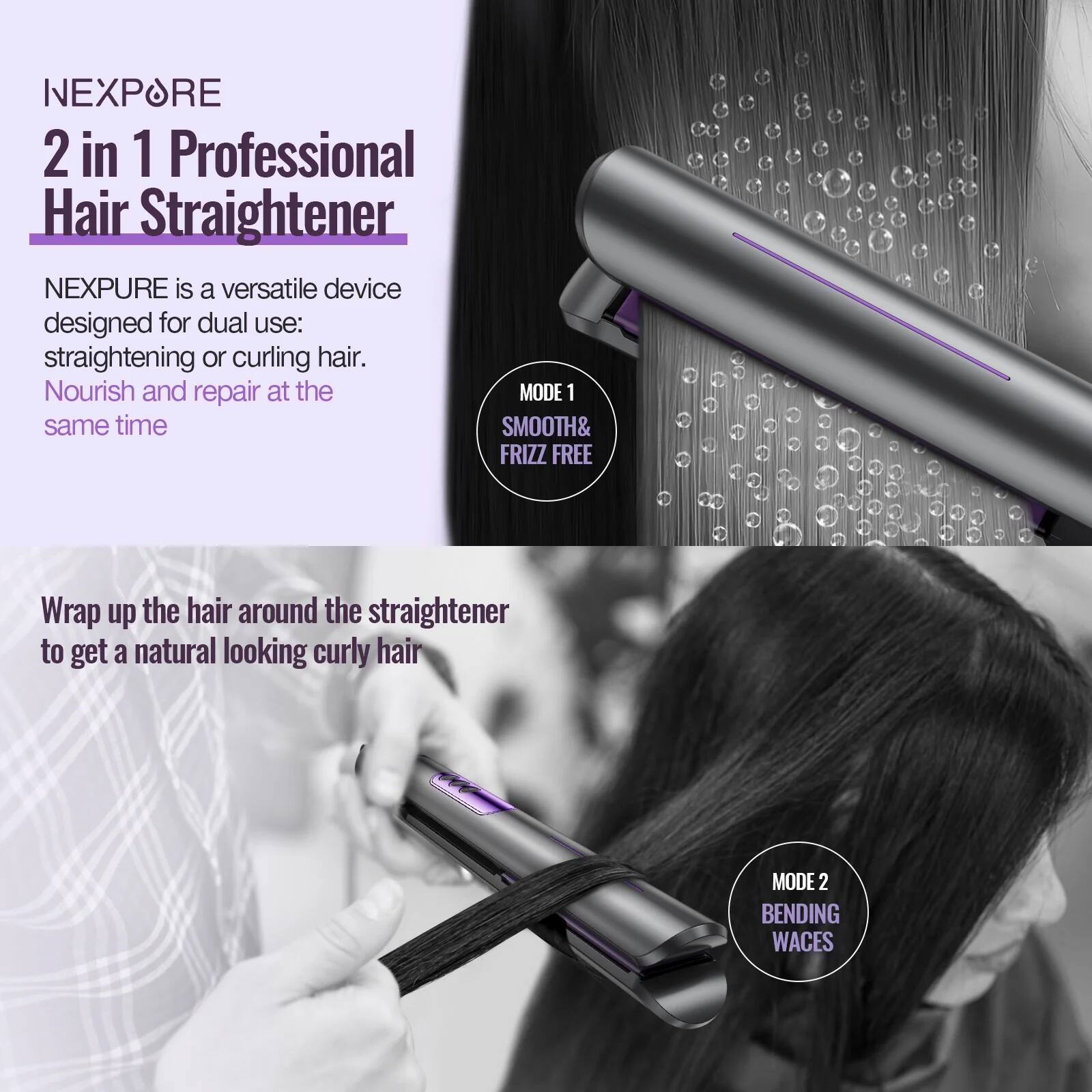 NEXPURE  
2 in 1 Professional Hair Straightener

NEXPURE is a versatile device designed for dual use: straightening or curling hair. Nourish and repair at the same time.

MODE 1  
SMOOTH & FRIZZ FREE

Wrap up the hair around the straightener to get a natural looking curly hair

MODE 2  
BENDING WAVES