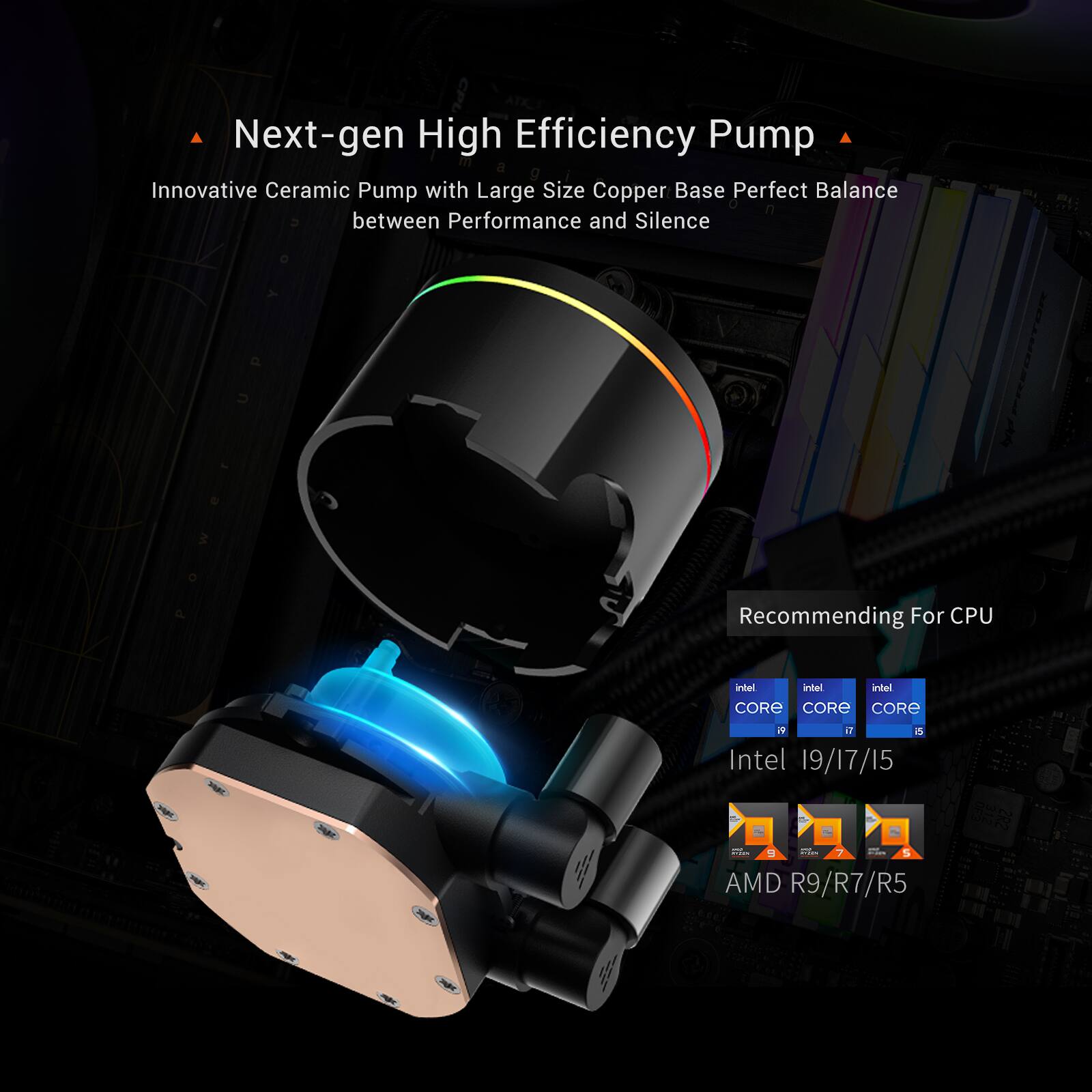Next-gen High Efficiency Pump  
Innovative Ceramic Pump with Large Size Copper Base Perfect Balance between Performance and Silence  

Recommending For CPU  
Intel CORE i9/i7/i5  
AMD R9/R7/R5