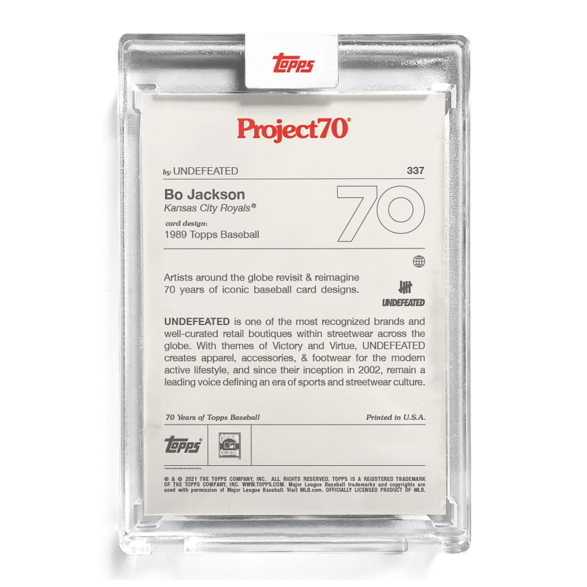 **Project70**  
by UNDEFEATED  
337  

**Bo Jackson**  
Kansas City Royals®  

**card design:**  
1989 Topps Baseball  

Artists around the globe revisit & reimagine 70 years of iconic baseball card designs.  

UNDEFEATED is one of the most recognized brands and well-curated retail boutiques within streetwear across the globe. With themes of Victory and Virtue, UNDEFEATED creates apparel, accessories, & footwear for the modern active lifestyle, and since their inception in 2002, remain a leading voice defining an era of sports and streetwear culture.  

70 Years of Topps Baseball  
Printed in U.S.A.  

**Topps**  
© & ™ 2021 THE TOPPS COMPANY, INC. ALL RIGHTS RESERVED. TOPPS IS A REGISTERED TRADEMARK OF THE TOPPS COMPANY, INC. WWW.TOPPS.COM  
Major League Baseball trademarks and copyrights used with permission of Major League Baseball. Visit MLB.com. OFFICIALLY LICENSED PRODUCT OF MLB.