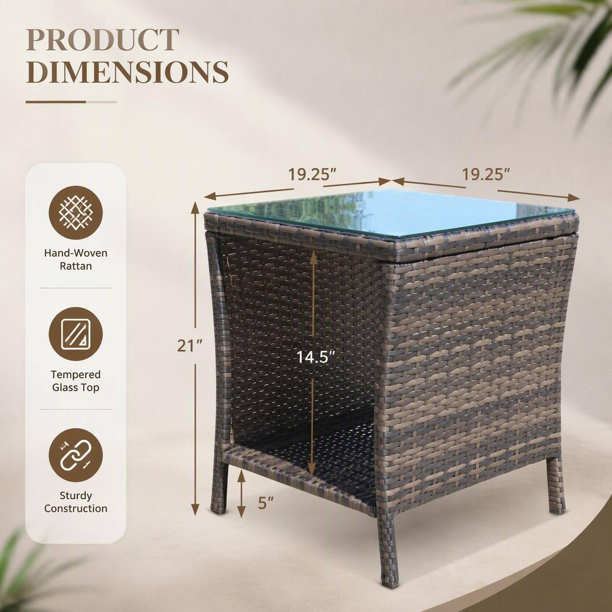 PRODUCT DIMENSIONS

- Hand-Woven Rattan
- Tempered Glass Top
- Sturdy Construction

19.25" x 19.25" x 21" x 14.5" x 5"