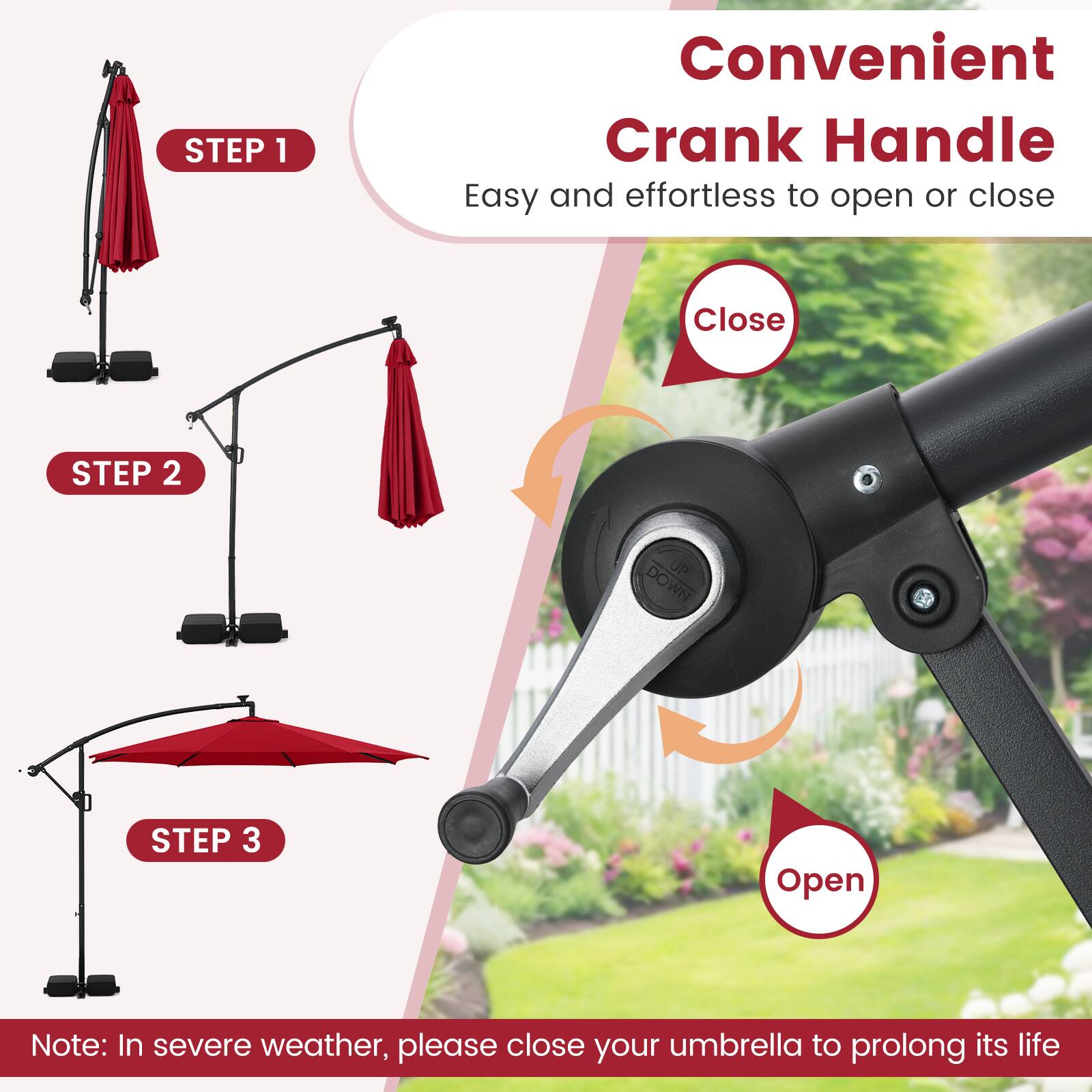 Convenient Crank Handle  
Easy and effortless to open or close  

STEP 1  
Close  

STEP 2  

STEP 3  
Open  

Note: In severe weather, please close your umbrella to prolong its life