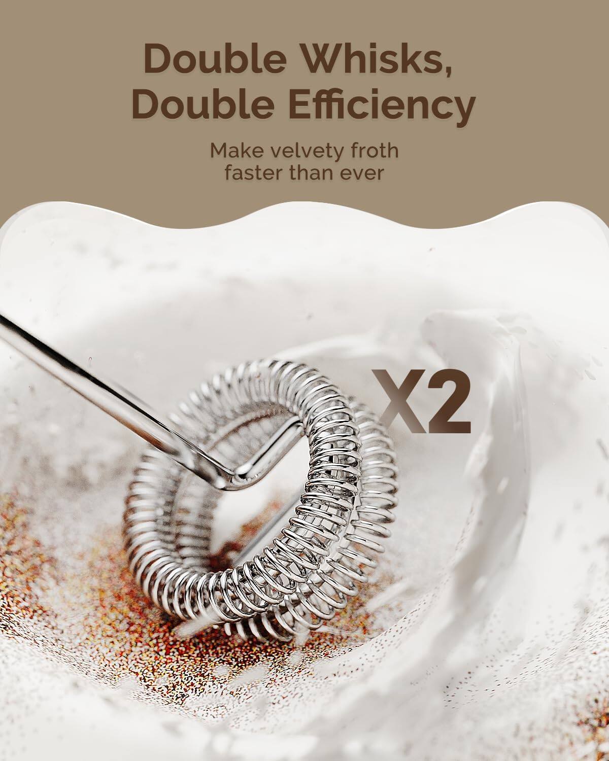 Double Whisks, Double Efficiency  
Make velvety froth faster than ever  
X2