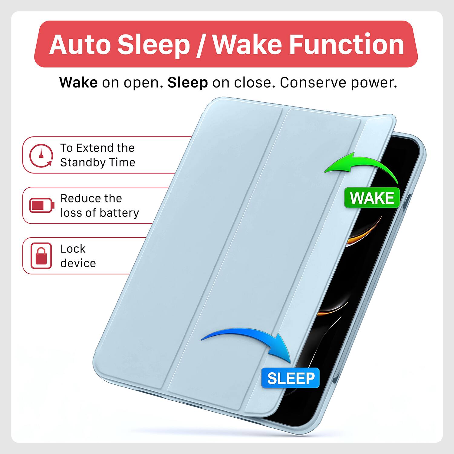 Auto Sleep / Wake Function

Wake on open. Sleep on close. Conserve power.

- To Extend the Standby Time
- Reduce the loss of battery
- Lock device

WAKE

SLEEP