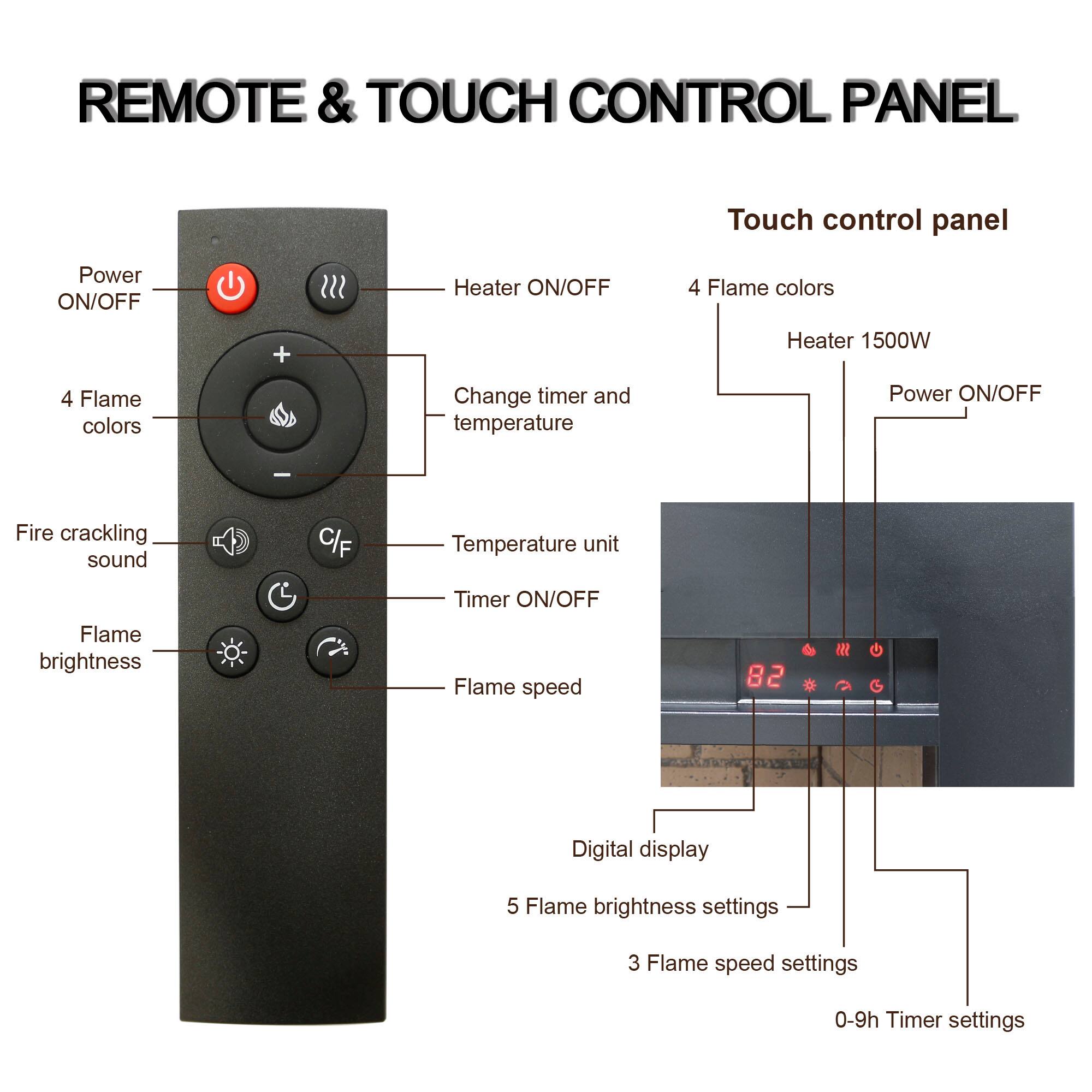 REMOTE & TOUCH CONTROL PANEL

Touch control panel

- Power ON/OFF
- Heater ON/OFF
- 4 Flame colors
- Heater 1500W
- Power ON/OFF
- Change timer and temperature
- Temperature unit
- Timer ON/OFF
- Flame speed
- Digital display
- 5 Flame brightness settings
- 3 Flame speed settings
- 0-9h Timer settings

- Power ON/OFF
- Heater ON/OFF
- 4 Flame colors
- Change timer and temperature
- Temperature unit
- Timer ON/OFF
- Flame speed
- Fire crackling sound
- Flame brightness
- C/F
- Digital display