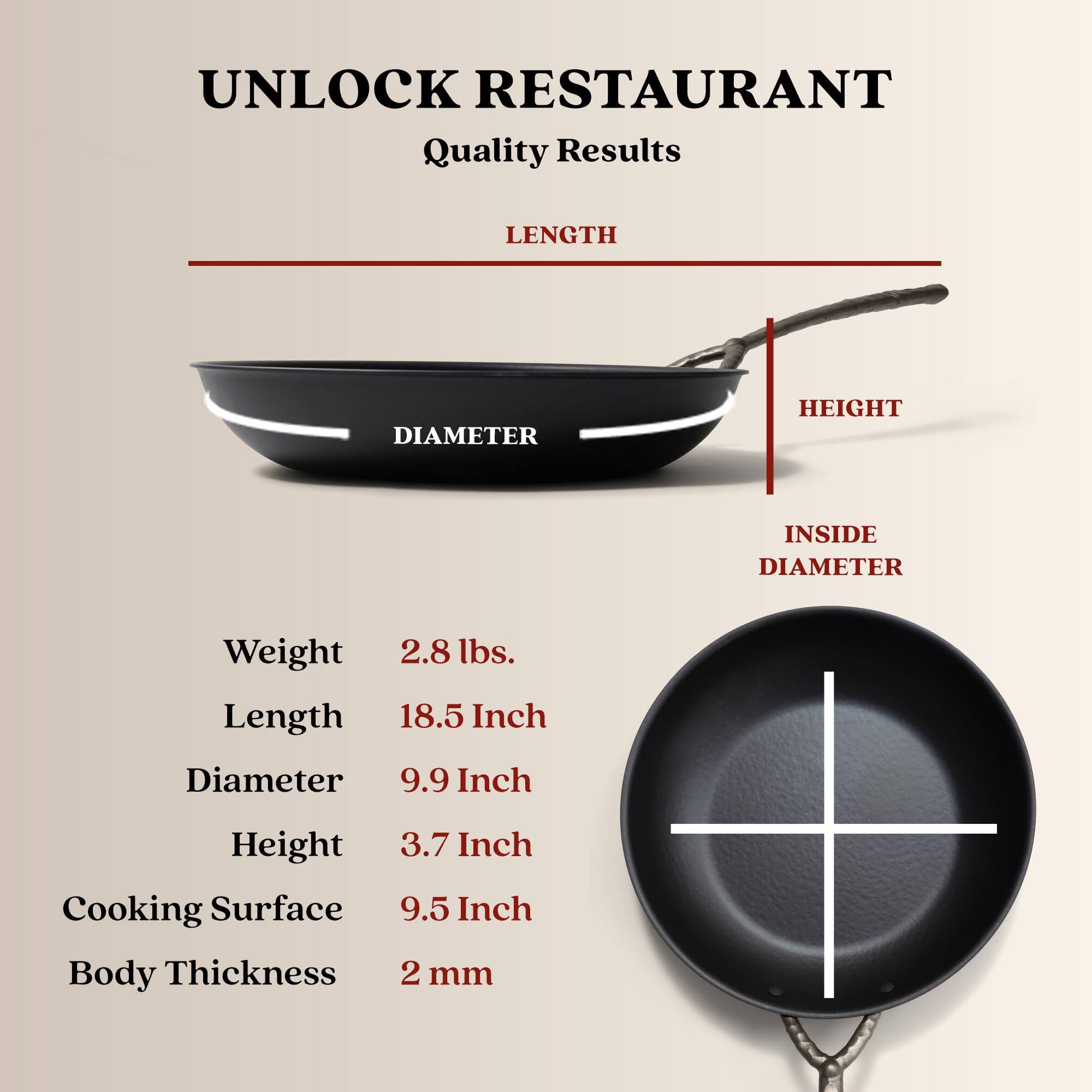 UNLOCK RESTAURANT Quality Results
LENGTH
DIAMETER
HEIGHT
INSIDE DIAMETER
Weight 2.8 lbs.
Length 18.5 Inch
Diameter 9.9 Inch
Height 3.7 Inch
Cooking Surface 9.5 Inch
Body Thickness 2 mm