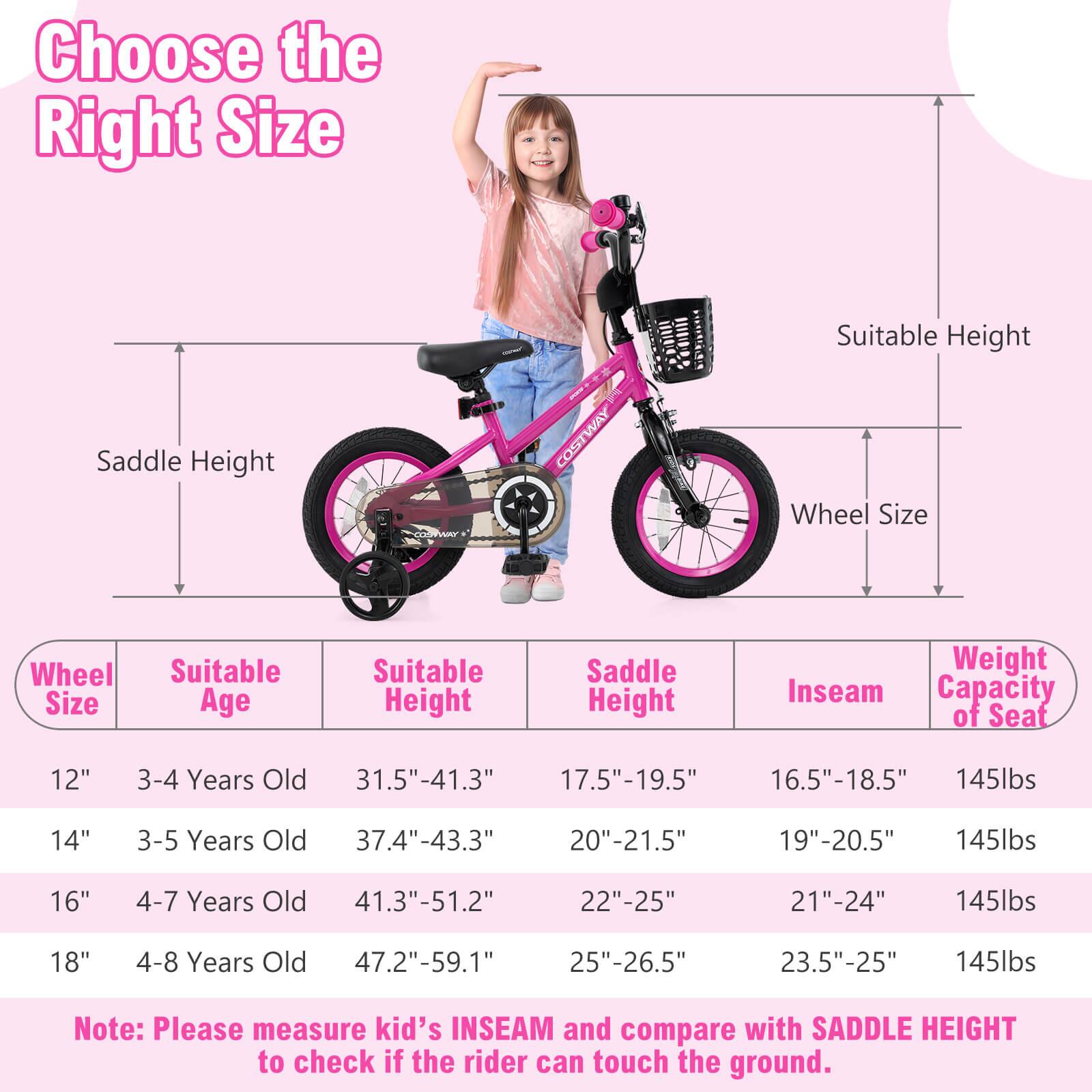Choose the Right Size

Wheel Size | Suitable Age | Suitable Height | Saddle Height | Inseam | Weight Capacity of Seat
--- | --- | --- | --- | --- | ---
12" | 3-4 Years Old | 31.5"-41.3" | 17.5"-19.5" | 16.5"-18.5" | 145lbs
14" | 3-5 Years Old | 37.4"-43.3" | 20"-21.5" | 19"-20.5" | 145lbs
16" | 4-7 Years Old | 41.3"-51.2" | 22"-25" | 21"-24" | 145lbs
18" | 4-8 Years Old | 47.2"-59.1" | 25"-26.5" | 23.5"-25" | 145lbs

Note: Please measure kid's INSEAM and compare with SADDLE HEIGHT to check if the rider can