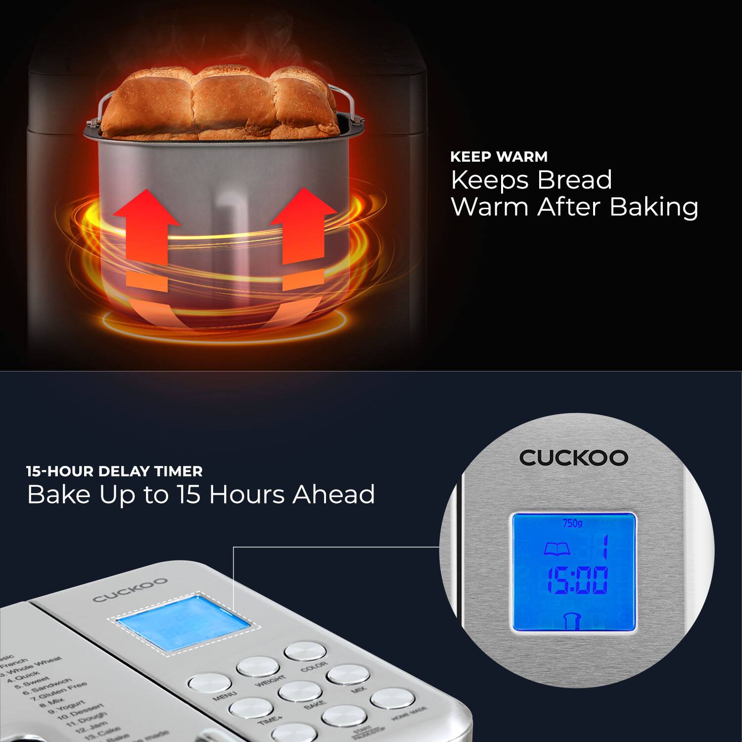 **KEEP WARM**  
Keeps Bread Warm After Baking

**15-HOUR DELAY TIMER**  
Bake Up to 15 Hours Ahead

**CUCKOO**  
750g  
15:00