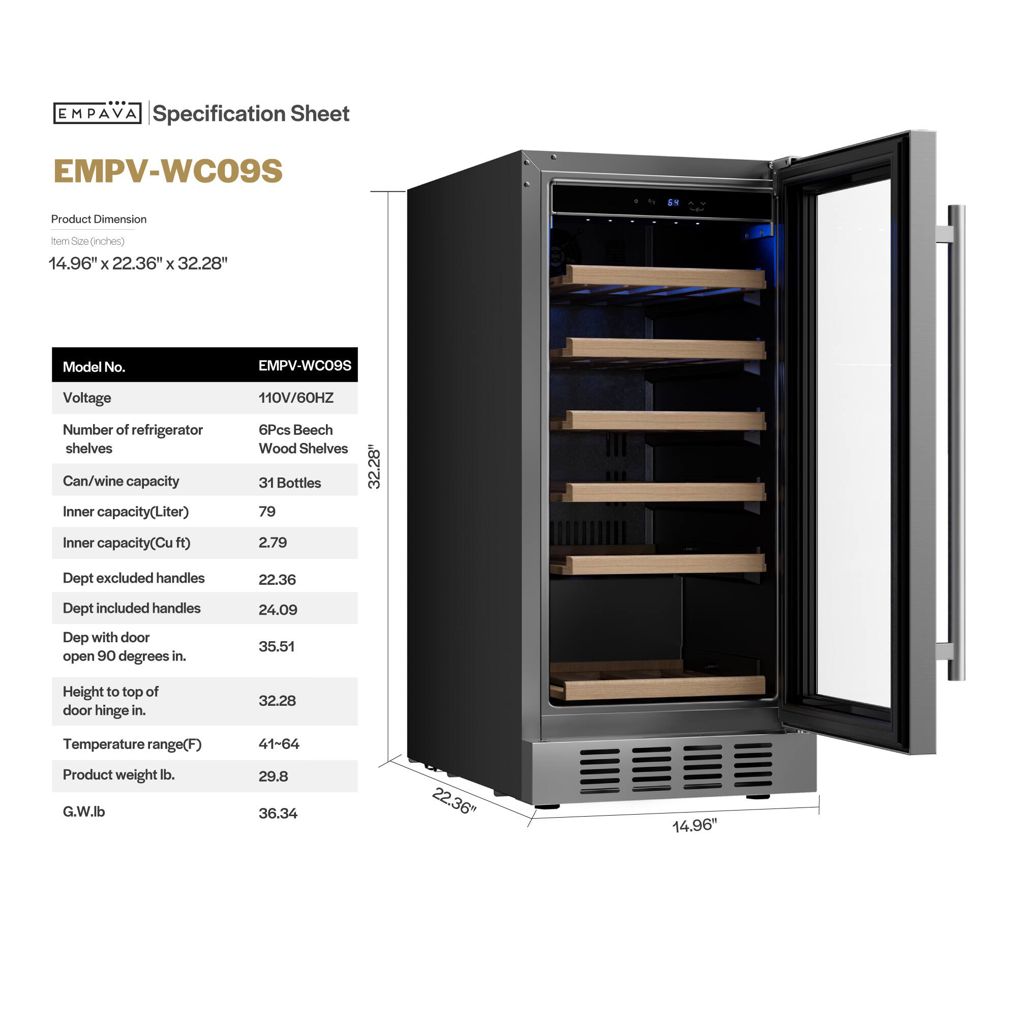 **EMPAVA Specification Sheet**

**EMPV-WC09S**

**Product Dimension**  
Item Size (inches)  
14.96" x 22.36" x 32.28"

**Model No.**  
EMPV-WC09S

**Voltage**  
110V/60HZ

**Number of refrigerator shelves**  
6Pcs Beech Wood Shelves

**Can/wine capacity**  
31 Bottles

**Inner capacity (Liter)**  
79

**Inner capacity (Cu ft)**  
2.79

**Dept excluded handles**  
22.36

**Dept included handles**  
24.09

**Dept with door open 90 degrees in.**  
35.51

**Height to top of door hinge in.**  
32.28

**Temperature range (F)**  
41-64

**Product weight lb.**  
29.8

**G.W lb.**  
36.34