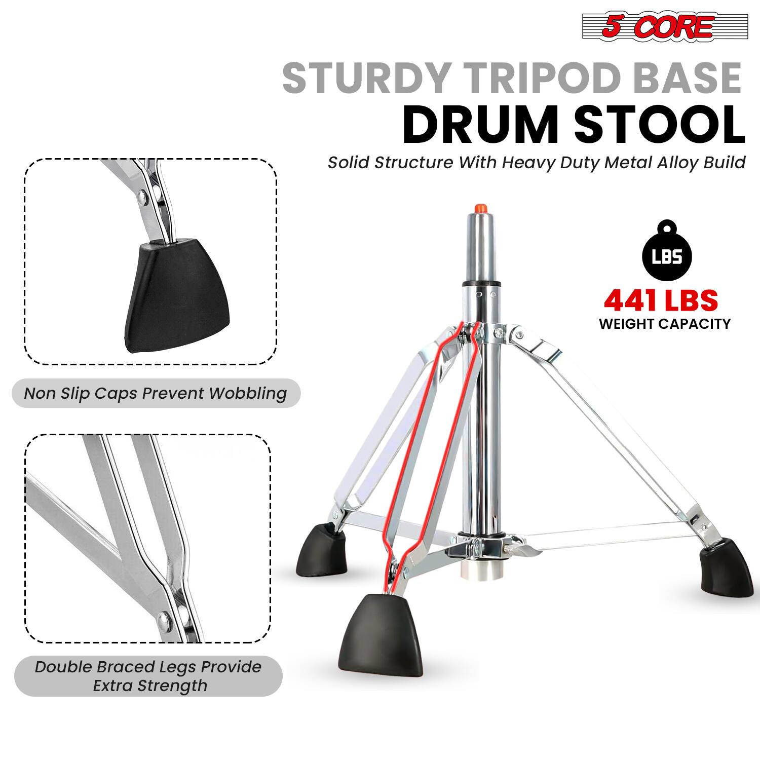 5 CORE  
STURDY TRIPOD BASE DRUM STOOL  
Solid Structure With Heavy Duty Metal Alloy Build  

441 LBS WEIGHT CAPACITY  

Non Slip Caps Prevent Wobbling  

Double Braced Legs Provide Extra Strength