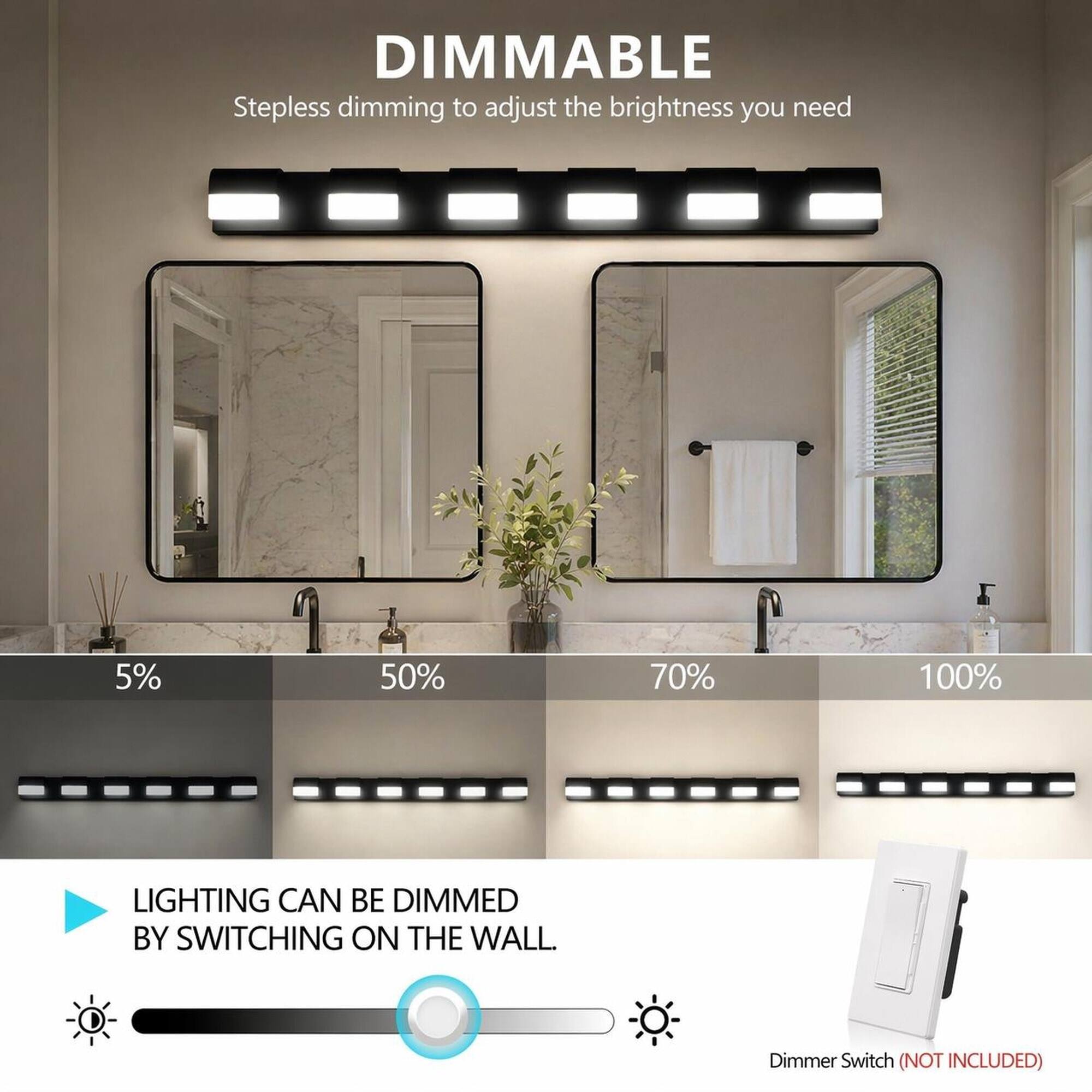 DIMMABLE  
Stepless dimming to adjust the brightness you need

5%  
50%  
70%  
100%

LIGHTING CAN BE DIMMED BY SWITCHING ON THE WALL.  
Dimmer Switch (NOT INCLUDED)