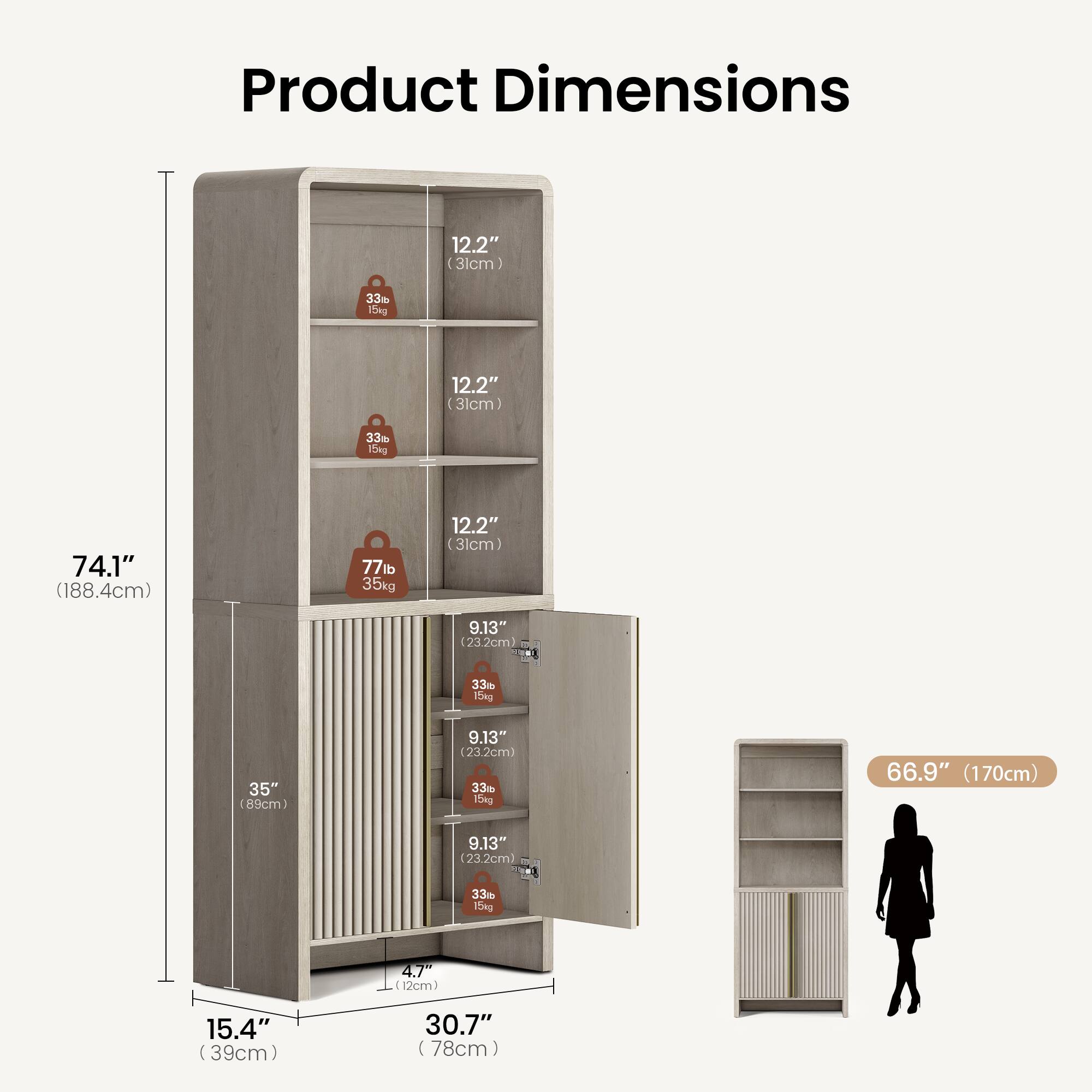 Product Dimensions

- 74.1" (188.4cm)
- 35" (89cm)
- 15.4" (39cm)
- 30.7" (78cm)
- 66.9" (170cm)

Shelf Dimensions

- 12.2" (31cm) x 9.13" (23.2cm) x 33lb (15kg)
- 12.2" (31cm) x 9.13" (23.2cm) x 33lb (15kg)
- 12.2" (31cm) x 9.13" (23.2cm) x 33lb (15kg)
- 12.2" (31cm) x 9.13" (23.2cm) x 33lb (15kg)