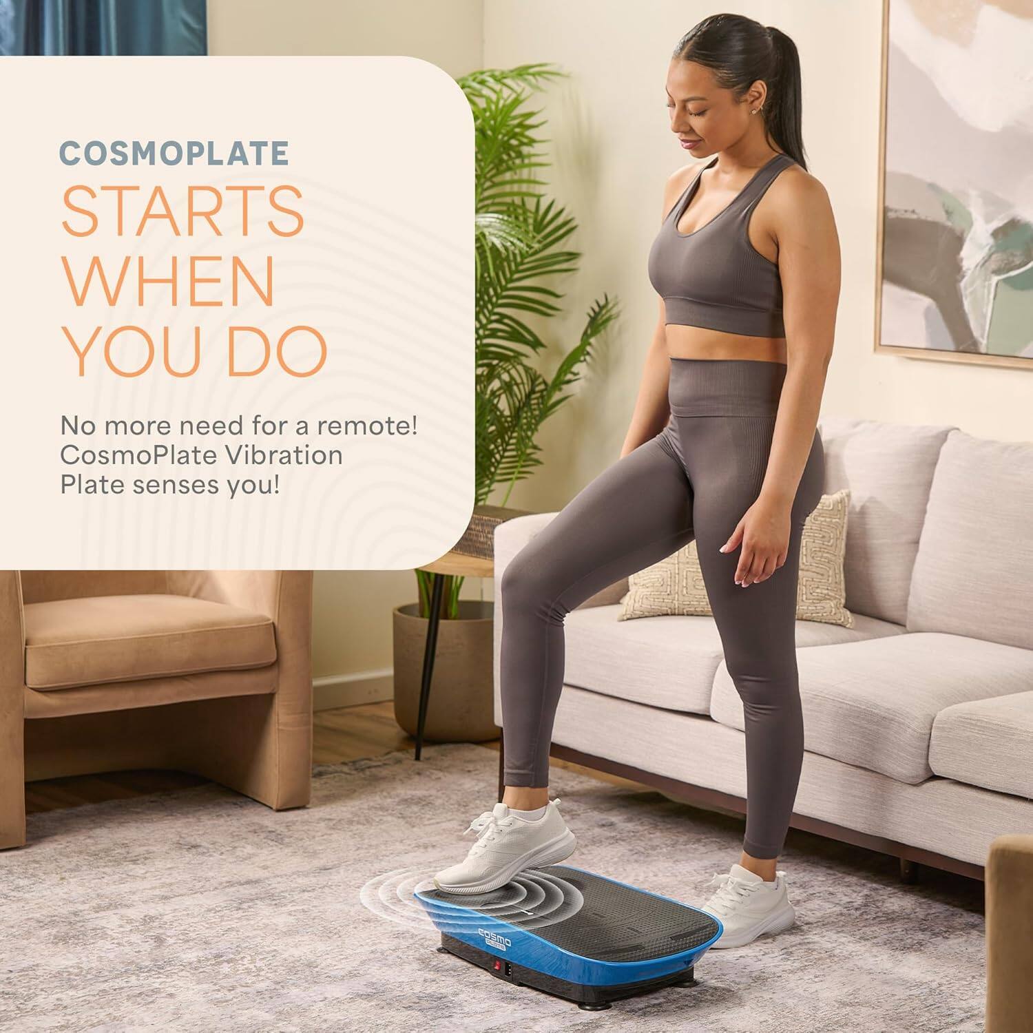 COSMOPLATE STARTS WHEN YOU DO

No more need for a remote! CosmoPlate Vibration Plate senses you!